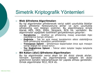 Halka Açık (Public)
Simetrik Kriptografik Yöntemleri
 Blok Şifreleme Algoritmaları
Bu tip algoritmalar şifrelenecek veriyi sabit uzunlukta bloklar
olarak şifreleme fonksiyonuna alırlar ve aynı uzunlukta
şifrelenmiş veri blokları üretirler. Bu algoritmalara örnek
olarak AES, DES, IDEA, Skipjack, RC6 vb. verilebilir. Bu
algoritmalar aşağıdaki özellikleri gerçeklemeye çalışırlar:
 Karıştırma : Anahtar ve şifrelenmiş mesaj arasındaki ilişki
olabildiğince karışık olmalıdır.
 Dağıtma : Tek bir açık mesaj karakterinin etkisi olabildiğince
fazla şifrelenmiş karaktere yansıtılmalıdır.
 Transpoze İşlemi : Şifrelemeye başlamadan önce açık mesajın
içeriği değişik bir sıraya konur.
 Yer Değiştirme İşlemi : Tekrar eden kalıplar başka kalıplarla
değiştirilir.
 Bit Katarı (dizi) Şifreleme Algoritmaları
Bu tip algoritmalar veriyi akan bir bit dizisi olarak alırlar.
Vernam tipindeki bu algoritmalarda rastgele bit dizisi
üretiminin kendini tekrarlamayan bir yapıda olması gereklidir.
Örnek algoritmalar RC2, RC4 vb.
 