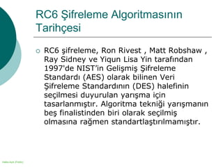 Halka Açık (Public)
RC6 Şifreleme Algoritmasının
Tarihçesi
 RC6 şifreleme, Ron Rivest , Matt Robshaw ,
Ray Sidney ve Yiqun Lisa Yin tarafından
1997'de NIST’in Gelişmiş Şifreleme
Standardı (AES) olarak bilinen Veri
Şifreleme Standardının (DES) halefinin
seçilmesi duyurulan yarışma için
tasarlanmıştır. Algoritma tekniği yarışmanın
beş finalistinden biri olarak seçilmiş
olmasına rağmen standartlaştırılmamıştır.
 