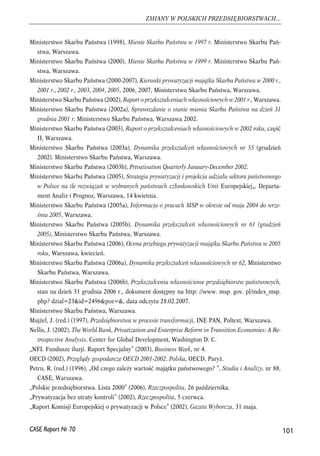 Ministerstwo Skarbu Państwa (1998), Mienie Skarbu Państwa w 1997 r. Ministerstwo Skarbu Pań-stwa, 
Warszawa. 
Ministerstwo Skarbu Państwa (2000), Mienie Skarbu Państwa w 1999 r. Ministerstwo Skarbu Pań-stwa, 
Warszawa. 
Ministerstwo Skarbu Państwa (2000-2007), Kierunki prywatyzacji majątku Skarbu Państwa w 2000 r., 
2001 r., 2002 r., 2003, 2004, 2005, 2006, 2007, Ministerstwo Skarbu Państwa, Warszawa. 
Ministerstwo Skarbu Państwa (2002), Raport o przekształceniach własnościowych w 2001 r., Warszawa. 
Ministerstwo Skarbu Państwa (2002a), Sprawozdanie o stanie mienia Skarbu Państwa na dzień 31 
grudnia 2001 r. Ministerstwo Skarbu Państwa, Warszawa 2002. 
Ministerstwo Skarbu Państwa (2003), Raport o przekształceniach własnościowych w 2002 roku, część 
II, Warszawa. 
Ministerstwo Skarbu Państwa (2003a), Dynamika przekształceń własnościowych nr 55 (grudzień 
2002). Ministerstwo Skarbu Państwa, Warszawa. 
Ministerstwo Skarbu Państwa (2003b), Privatisation Quarterly January-December 2002. 
Ministerstwo Skarbu Państwa (2005), Strategia prywatyzacji i projekcja udziału sektora państwowego 
w Polsce na tle rozwiązań w wybranych państwach członkowskich Unii Europejskiej„, Departa-ment 
Analiz i Prognoz, Warszawa, 14 kwietnia. 
Ministerstwo Skarbu Państwa (2005a), Informacja o pracach MSP w okresie od maja 2004 do wrze-śnia 
2005, Warszawa. 
Ministerstwo Skarbu Państwa (2005b), Dynamika przekształceń własnościowych nr 61 (grudzień 
2005), Ministerstwo Skarbu Państwa, Warszawa. 
Ministerstwo Skarbu Państwa (2006), Ocena przebiegu prywatyzacji majątku Skarbu Państwa w 2005 
roku, Warszawa, kwiecień. 
Ministerstwo Skarbu Państwa (2006a), Dynamika przekształceń własnościowych nr 62, Ministerstwo 
Skarbu Państwa, Warszawa. 
Ministerstwo Skarbu Państwa (2006b), Przekształcenia własnościowe przedsiębiorstw państwowych, 
stan na dzień 31 grudnia 2006 r., dokument dostępny na http: //www. msp. gov. pl/index_msp. 
php? dzial=23&id=2496&poz=&, data odczytu 28.02.2007. 
Ministerstwo Skarbu Państwa, Warszawa. 
Mujżel, J. (red.) (1997), Przedsiębiorstwa w procesie transformacji, INE PAN, Poltext, Warszawa. 
Nellis, J. (2002), The World Bank, Privatization and Enterprise Reform in Transition Economies: A Re-trospective 
Analysis, Center for Global Development, Washington D. C. 
„NFI. Fundusze iluzji. Raport Specjalny” (2003), Business Week, nr 4. 
OECD (2002), Przeglądy gospodarcze OECD 2001-2002. Polska, OECD, Paryż. 
Petru, R. (red.) (1996), „Od czego zależy wartość majątku państwowego? ”, Studia i Analizy, nr 88, 
CASE, Warszawa. 
„Polskie przedsiębiorstwa. Lista 2000” (2006), Rzeczpospolita, 26 października. 
„Prywatyzacja bez utraty kontroli” (2002), Rzeczpospolita, 5 czerwca. 
„Raport Komisji Europejskiej o prywatyzacji w Polsce” (2002), Gazeta Wyborcza, 31 maja. 
101 
ZMIANY W POLSKICH PRZEDSIĘBIORSTWACH... 
CASE Raport Nr 70 
 