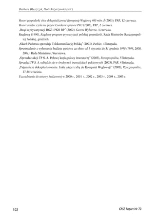 Resort gospodarki chce dekapitalizować Kompanię Węglową 400 mln zł (2003), PAP, 12 czerwca. 
Resort skarbu czeka na pozew Eureko w sprawie PZU (2003), PAP, 2 czerwca. 
„Rząd o prywatyzacji BGŻ i PKO BP” (2002), Gazeta Wyborcza, 4 czerwca. 
Rządowy (1990), Rządowy program prywatyzacji polskiej gospodarki, Rada Ministrów Rzeczpospoli-tej 
Polskiej, grudzień. 
„Skarb Państwa sprzedaje Telekomunikację Polską” (2003), Parkiet, 4 listopada. 
Sprawozdanie z wykonania budżetu państwa za okres od 1 stycznia do 31 grudnia 1998 (1999, 2000, 
2001). Rada Ministrów, Warszawa. 
„Sprzedaż akcji TP S. A. Połowę kupią polscy inwestorzy” (2003), Rzeczpospolita, 5 listopada. 
Sprzedaż TP S. A. odbędzie się w środowych transakcjach pakietowych (2003), PAP, 4 listopada. 
„Tajemnicze dokapitalizowanie. Jakie akcje trafią do Kompanii Węglowej?” (2003), Rzeczpospolita, 
27-28 września. 
Uzasadnienie do ustawy budżetowej w 2000 r., 2001 r., 2002 r., 2003 r., 2004 r., 2005 r. 
102 
Barbara Błaszczyk, Piotr Kozarzewski (red.) 
CASE Raport Nr 70 
 