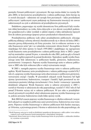 pomiędzy firmami publicznymi i prywatnymi. Do tego można dodać (co rozwija Sti-glitz 
2004), że kierownictwo przedsiębiorstw z sektora publicznego, które kieruje się 
w swoich decyzjach – odmiennie niż zarządy firm prywatnych – także przesłankami 
politycznymi i społecznymi często podejmuje się finansowania inwestycji nie zawsze 
nakierowanych na zysk w odróżnieniu od przedsiębiorców prywatnych. 
Dodatkowo, pogarszające się wyniki ekonomiczne firm publicznych były rezulta-tem 
słabej koniunktury na rynku, która dotyczyła w tym okresie wszystkich podmio-tów 
gospodarczych a także wynikały w jakimś stopniu z faktu odchodzenia lepszych 
firm do sektora prywatnego (poprzez proces przekształceń własnościowych). 
Przedsiębiorstwa publiczne (cały sektor przedsiębiorstw publicznych, wliczając 
publiczną edukację i ochronę zdrowia) charakteryzowały się w okresie do końca 2002 r. 
znacznie gorszą efektywnością niż firmy prywatne. Jest to widoczne zarówno w wy-niku 
finansowym netto3 jak i we wskaźniku rentowności obrotu brutto4. Szczególnie 
niepokojący był silnie ujemny (w latach 1999-2002) i pogłębiający się zagregowany 
wynik finansowy netto przedsiębiorstw z sektora publicznego, który w 2002 r. pogor-szył 
się nominalnie o ponad 36 proc, w stosunku do roku 2001, podczas gdy w firmach 
prywatnych ogółem poprawił się ponad dwukrotnie. Największe spadki wyniku finan-sowego 
netto były odnotowane w publicznym handlu, górnictwie, budownictwie, 
przetwórstwie i transporcie. Poprawa wyniku finansowego netto w sektorze publicz-nym 
w 2002 roku była widoczna tylko w sekcji wytwarzania energii. 
W 2003 r. nastąpiła poprawa wyniku finansowego netto w sektorze publicznym 
ogółem. Wynik finansowy netto przedsiębiorstw z sektora publicznego wyniósł 676,7 
mln zł, a poprawę wyniku finansowego netto obserwowano w publicznym górnictwie, 
wytwarzaniu energii i handlu. W pozostałych sekcjach wynik finansowy był bądź 
ujemny (przetwórstwo, budownictwo, transport i handel), bądź pozostawał na nie-zmienionym 
poziomie (obsługa nieruchomości i firm, hotele i restauracje i pozostała 
działalność usługowa). Wynik finansowy netto w sektorze prywatnym w 2003 r. 
wzrósł aż 4-krotnie w odniesieniu do roku poprzedniego, wyniósł 17 310,7 mln zł i był 
ponad 25-krotnie wyższy niż w sektorze publicznym. W tym roku w przedsiębior-stwach 
prywatnych wszystkich sekcji odnotowano poprawę wyniku finansowego net-to, 
jedynie prywatne budownictwo miało lekko ujemny wynik. 
Rok 2004 był czasem poprawy wyniku finansowego w obydwu sektorach i wszyst-kich 
sekcjach za wyjątkiem publicznej części przetwórstwa, budownictwa oraz trans-portu. 
Poprawa wyniku finansowego w sektorze publicznym była bardzo znacząca, 
aż 18-krotna, a prywatnego prawie 3-krotna w odniesieniu do roku poprzedniego, ale 
109 
ZMIANY W POLSKICH PRZEDSIĘBIORSTWACH... 
3 Wynik finansowy netto jest to wynik na działalności gospodarczej skorygowany o saldo zysków i strat nadzwy-czajnych 
(czyli wynik finansowy brutto) pomniejszony o obowiązkowe obciążenia. 
4 Rentowność obrotu brutto jest to relacja wyniku finansowego brutto do przychodów z całokształtu działalno-ści, 
wyrażona w procentach. 
CASE Raport Nr 70 
 