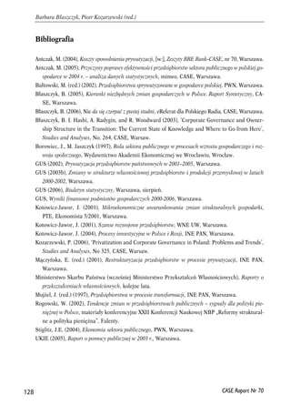 Bibliografia 
Antczak, M. (2004), Koszty spowolnienia prywatyzacji, [w:], Zeszyty BRE Bank–CASE, nr 70, Warszawa. 
Antczak, M. (2005), Przyczyny poprawy efektywności przedsiębiorstw sektora publicznego w polskiej go-spodarce 
w 2004 r. – analiza danych statystycznych, mimeo, CASE, Warszawa. 
Bałtowski, M. (red.) (2002), Przedsiębiorstwa sprywatyzowane w gospodarce polskiej, PWN, Warszawa. 
Błaszczyk, B. (2005), Kierunki niezbędnych zmian gospodarczych w Polsce. Raport Syntetyczny, CA-SE, 
Warszawa. 
Błaszczyk, B. (2006), Nie da się czerpać z pustej studni, eReferat dla Polskiego Radia, CASE, Warszawa. 
Błaszczyk, B. I. Hashi, A. Radygin, and R. Woodward (2003), ‘Corporate Governance and Owner-ship 
Structure in the Transition: The Current State of Knowledge and Where to Go from Here’, 
Studies and Analyses, No. 264, CASE, Warsaw. 
Borowiec, J., M. Jaszczyk (1997), Rola sektora publicznego w procesach wzrostu gospodarczego i roz-woju 
społecznego, Wydawnictwo Akademii Ekonomicznej we Wrocławiu, Wrocław. 
GUS (2002), Prywatyzacja przedsiębiorstw państwowych w 2001–2005, Warszawa. 
GUS (2003b), Zmiany w strukturze własnościowej przedsiębiorstw i produkcji przemysłowej w latach 
2000-2002, Warszawa. 
GUS (2006), Biuletyn statystyczny, Warszawa, sierpień. 
GUS, Wyniki finansowe podmiotów gospodarczych 2000-2006, Warszawa. 
Kotowicz-Jawor, J. (2001), Mikroekonomiczne uwarunkowania zmian strukturalnych gospodarki, 
PTE, Ekonomista 5/2001, Warszawa. 
Kotowicz-Jawor, J. (2001), Szanse rozwojowe przedsiębiorstw, WNE UW, Warszawa. 
Kotowicz-Jawor, J. (2004), Procesy inwestycyjne w Polsce i Rosji, INE PAN, Warszawa. 
Kozarzewski, P. (2006), ‘Privatization and Corporate Governance in Poland: Problems and Trends’, 
Studies and Analyses, No 325, CASE, Warsaw. 
Mączyńska, E. (red.) (2001), Restrukturyzacja przedsiębiorstw w procesie prywatyzacji, INE PAN, 
Warszawa. 
Ministerstwo Skarbu Państwa (wcześniej Ministerstwo Przekształceń Własnościowych), Raporty o 
przekształceniach własnościowych, kolejne lata. 
Mujżel, J. (red.) (1997), Przedsiębiorstwa w procesie transformacji, INE PAN, Warszawa. 
Rogowski, W. (2002), Tendencje zmian w przedsiębiorstwach publicznych – sygnały dla polityki pie-niężnej 
w Polsce, materiały konferencyjne XXII Konferencji Naukowej NBP „Reformy struktural-ne 
a polityka pieniężna”, Falenty. 
Stiglitz, J.E. (2004), Ekonomia sektora publicznego, PWN, Warszawa. 
UKIE (2005), Raport o pomocy publicznej w 2003 r., Warszawa. 
128 
Barbara Błaszczyk, Piotr Kozarzewski (red.) 
CASE Raport Nr 70 
 
