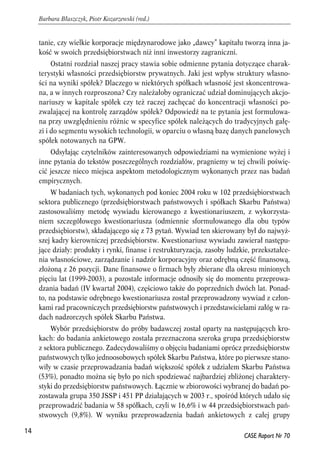tanie, czy wielkie korporacje międzynarodowe jako „dawcy” kapitału tworzą inna ja-kość 
w swoich przedsiębiorstwach niż inni inwestorzy zagraniczni. 
Ostatni rozdział naszej pracy stawia sobie odmienne pytania dotyczące charak-terystyki 
własności przedsiębiorstw prywatnych. Jaki jest wpływ struktury własno-ści 
na wyniki spółek? Dlaczego w niektórych spółkach własność jest skoncentrowa-na, 
a w innych rozproszona? Czy należałoby ograniczać udział dominujących akcjo-nariuszy 
w kapitale spółek czy też raczej zachęcać do koncentracji własności po-zwalającej 
na kontrolę zarządów spółek? Odpowiedź na te pytania jest formułowa-na 
przy uwzględnieniu różnic w specyfice spółek należących do tradycyjnych gałę-zi 
i do segmentu wysokich technologii, w oparciu o własną bazę danych panelowych 
spółek notowanych na GPW. 
Odsyłając czytelników zainteresowanych odpowiedziami na wymienione wyżej i 
inne pytania do tekstów poszczególnych rozdziałów, pragniemy w tej chwili poświę-cić 
jeszcze nieco miejsca aspektom metodologicznym wykonanych przez nas badań 
empirycznych. 
W badaniach tych, wykonanych pod koniec 2004 roku w 102 przedsiębiorstwach 
sektora publicznego (przedsiębiorstwach państwowych i spółkach Skarbu Państwa) 
zastosowaliśmy metodę wywiadu kierowanego z kwestionariuszem, z wykorzysta-niem 
szczegółowego kwestionariusza (odmiennie sformułowanego dla obu typów 
przedsiębiorstw), składającego się z 73 pytań. Wywiad ten skierowany był do najwyż-szej 
kadry kierowniczej przedsiębiorstw. Kwestionariusz wywiadu zawierał następu-jące 
działy: produkty i rynki, finanse i restrukturyzacja, zasoby ludzkie, przekształce-nia 
własnościowe, zarządzanie i nadzór korporacyjny oraz odrębną część finansową, 
złożoną z 26 pozycji. Dane finansowe o firmach były zbierane dla okresu minionych 
pięciu lat (1999-2003), a pozostałe informacje odnosiły się do momentu przeprowa-dzania 
badań (IV kwartał 2004), częściowo także do poprzednich dwóch lat. Ponad-to, 
na podstawie odrębnego kwestionariusza został przeprowadzony wywiad z człon-kami 
rad pracowniczych przedsiębiorstw państwowych i przedstawicielami załóg w ra-dach 
nadzorczych spółek Skarbu Państwa. 
Wybór przedsiębiorstw do próby badawczej został oparty na następujących kro-kach: 
do badania ankietowego została przeznaczona szeroka grupa przedsiębiorstw 
z sektora publicznego. Zadecydowaliśmy o objęciu badaniami oprócz przedsiębiorstw 
państwowych tylko jednoosobowych spółek Skarbu Państwa, które po pierwsze stano-wiły 
w czasie przeprowadzania badań większość spółek z udziałem Skarbu Państwa 
(53%), ponadto można się było po nich spodziewać najbardziej zbliżonej charaktery-styki 
do przedsiębiorstw państwowych. Łącznie w zbiorowości wybranej do badań po-zostawała 
grupa 350 JSSP i 451 PP działających w 2003 r., spośród których udało się 
przeprowadzić badania w 58 spółkach, czyli w 16,6% i w 44 przedsiębiorstwach pań-stwowych 
(9,8%). W wyniku przeprowadzenia badań ankietowych z całej grupy 
14 
Barbara Błaszczyk, Piotr Kozarzewski (red.) 
CASE Raport Nr 70 
 