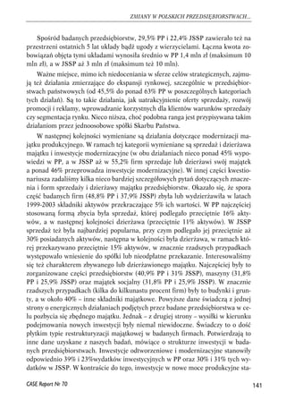 Spośród badanych przedsiębiorstw, 29,5% PP i 22,4% JSSP zawierało też na 
przestrzeni ostatnich 5 lat układy bądź ugody z wierzycielami. Łączna kwota zo-bowiązań 
objęta tymi układami wynosiła średnio w PP 1,4 mln zł (maksimum 10 
mln zł), a w JSSP aż 3 mln zł (maksimum też 10 mln). 
Ważne miejsce, mimo ich niedoceniania w sferze celów strategicznych, zajmu-ją 
też działania zmierzające do ekspansji rynkowej, szczególnie w przedsiębior-stwach 
państwowych (od 45,5% do ponad 63% PP w poszczególnych kategoriach 
tych działań). Są to takie działania, jak uatrakcyjnienie oferty sprzedaży, rozwój 
promocji i reklamy, wprowadzanie korzystnych dla klientów warunków sprzedaży 
czy segmentacja rynku. Nieco niższa, choć podobna ranga jest przypisywana takim 
działaniom przez jednoosobowe spółki Skarbu Państwa. 
W następnej kolejności wymieniane są działania dotyczące modernizacji ma-jątku 
produkcyjnego. W ramach tej kategorii wymieniane są sprzedaż i dzierżawa 
majątku i inwestycje modernizacyjne (w obu działaniach nieco ponad 45% wypo-wiedzi 
w PP, a w JSSP aż w 55,2% firm sprzedaje lub dzierżawi swój majątek 
a ponad 46% przeprowadza inwestycje modernizacyjne). W innej części kwestio-nariusza 
zadaliśmy kilka nieco bardziej szczegółowych pytań dotyczących znacze-nia 
i form sprzedaży i dzierżawy majątku przedsiębiorstw. Okazało się, że spora 
część badanych firm (48,8% PP i 37,9% JSSP) zbyła lub wydzierżawiła w latach 
1999-2003 składniki aktywów przekraczające 5% ich wartości. W PP najczęściej 
stosowaną formą zbycia była sprzedaż, której podlegało przeciętnie 16% akty-wów, 
a w następnej kolejności dzierżawa (przeciętnie 11% aktywów). W JSSP 
sprzedaż też była najbardziej popularna, przy czym podlegało jej przeciętnie aż 
30% posiadanych aktywów, następna w kolejności była dzierżawa, w ramach któ-rej 
przekazywano przeciętnie 15% aktywów, w znacznie rzadszych przypadkach 
występowało wniesienie do spółki lub nieodpłatne przekazanie. Interesowaliśmy 
się też charakterem zbywanego lub dzierżawionego majątku. Najczęściej były to 
zorganizowane części przedsiębiorstw (40,9% PP i 31% JSSP), maszyny (31,8% 
PP i 25,9% JSSP) oraz majątek socjalny (31,8% PP i 25,9% JSSP). W znacznie 
rzadszych przypadkach (kilka do kilkunastu procent firm) były to budynki i grun-ty, 
a w około 40% – inne składniki majątkowe. Powyższe dane świadczą z jednej 
strony o energicznych działaniach podjętych przez badane przedsiębiorstwa w ce-lu 
pozbycia się zbędnego majątku. Jednak – z drugiej strony – wysiłki w kierunku 
podejmowania nowych inwestycji były niemal niewidoczne. Świadczy to o dość 
płytkim typie restrukturyzacji majątkowej w badanych firmach. Potwierdzają to 
inne dane uzyskane z naszych badań, mówiące o strukturze inwestycji w bada-nych 
przedsiębiorstwach. Inwestycje odtworzeniowe i modernizacyjne stanowiły 
odpowiednio 39% i 23%wydatków inwestycyjnych w PP oraz 30% i 31% tych wy-datków 
w JSSP. W kontraście do tego, inwestycje w nowe moce produkcyjne sta- 
141 
ZMIANY W POLSKICH PRZEDSIĘBIORSTWACH... 
CASE Raport Nr 70 
 