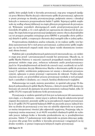 spółek, które podjęły kroki w kierunku prywatyzacji, etap prac wstępnych (podję-cie 
przez Ministra Skarbu decyzji o skierowaniu spółki do prywatyzacji, ogłoszenie 
w prasie przetargu na doradcę prywatyzacyjnego, podpisanie umowy z doradcą) 
kończyło w momencie przeprowadzenia badań 5 spółek. Najwięcej spółek znajdo-wało 
się według własnej deklaracji na etapie głównym przygotowań do prywatyza-cji. 
Wykonanie wszystkich obowiązujących analiz przed-prywatyzacyjnych po-twierdziło 
20 spółek, a 12 z nich ogłosiło też zaproszenia do rokowań lub do prze-targu. 
Do etapu końcowego prywatyzacji (podpisanie umowy zbycia akcji/udziałów 
czy też przyjęcie prospektu emisyjnego przez KWPiG w przypadku oferty publicz-nej) 
dotarło 6 spółek, a rozpoczęcie zbywania akcji nastąpiło tylko w jednej spółce. 
Przeprowadzona dodatkowa analiza wykazała, że im większe spółki, tym bar-dziej 
zaawansowany był w nich proces prywatyzacji, a jednocześnie spółki znajdu-jące 
się na końcowych etapach miały nieco lepsze wyniki ekonomiczne (rentow-ność 
obrotu brutto). 
Podobnie jak w przedsiębiorstwach państwowych interesowało nas, czy niektó-re 
etapy prac przed- i prywatyzacyjnych musiały być powtarzane. Okazało się, że 
spółki Skarbu Państwa w znacznie częstszych przypadkach musiały wielokrotnie 
powtarzać niektóre etapy prac, zwłaszcza wykonanie analiz przed-prywatyzacy-jnych 
(w 10 przedsiębiorstwach od dwóch do czterech razy), oczekiwały też na kil-kakrotnie 
zmieniane decyzje Ministerstwa Skarbu o skierowaniu spółki do prywa-tyzacji 
(5 spółek), wielokrotnie podpisywano też umowy z doradcami prywatyza-cyjnymi, 
ogłaszano w prasie przetargi i zaproszenia do rokowań. Trudno jedno-znacznie 
ocenić, czy przewlekłość procesu prywatyzacji wynikała w tych przypad-kach 
z zaniedbań w działaniu, czy z innych, bardziej obiektywnych względów. 
Podsumowując ten wątek, możemy powiedzieć, że spośród całej grupy 58 zba-danych 
jednoosobowych spółek Skarbu Państwa, z których niemal 80% skomercja-lizowano 
od czterech do piętnastu lat przed momentem realizacji badań, tylko 32 
spółki (55,2%) rozpoczęły konkretne kroki prywatyzacyjne. 
Prywatyzacja w siedmiu spośród tych firm jest na końcowym lub zaawansowa-nym 
etapie, a w dwudziestu – mniej więcej w połowie drogi do zakończenia (przed 
etapami decyzyjnymi), pozostałe spółki są na początkowych etapach prywatyzacji. 
Za to 23 spółki (39,7%) spośród badanych JSSP nie poczyniły jeszcze żadnych kro-ków 
na drodze do prywatyzacji a trzy inne nie udzieliły odpowiedzi na to pytanie, 
co można interpretować również jako odpowiedź negatywną. Przyjmując taką in-terpretacje 
można oszacować, że aż 44,8% wszystkich zbadanych spółek nie wyko-nało 
jeszcze żadnego kroku w kierunku przekształcenia się w przedsiębiorstwo 
prywatne. Tabela 5.7 podsumowuje treść odpowiedzi na pytania dotyczące podję-cia 
przez obie grupy firm wysiłków w kierunku prywatyzacji i osiągniętych na tej 
drodze wyników, w postaci rozpoczęcia kolejnych etapów prywatyzacji. 
151 
ZMIANY W POLSKICH PRZEDSIĘBIORSTWACH... 
CASE Raport Nr 70 
 