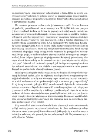 wą restrukturyzację i zaawansowały ją bardziej niż te firmy, które nie weszły jesz-cze 
na drogę prywatyzacji. Te ostatnie starały się przeprowadzać zmiany racjona-lizacyjne, 
pozwalające im przetrwać na rynku i dokonywały odpowiednich zmian 
w zatrudnieniu i majątku 
Ku naszemu pewnemu zaskoczeniu, jednoosobowe spółki Skarbu Państwa 
nie podzieliły prawidłowości zaobserwowanych w PP. Spółki, które nie poczyni-ły 
jeszcze żadnych kroków na drodze do prywatyzacji, miały często bardziej za-awansowane 
procesy restrukturyzacji, co może sugerować, że spółki te postano-wiły 
radzić sobie bez prywatyzacji i podejmowały energiczne działania imitujące 
kierunki działań rynkowych firm prywatnych. Jedną z hipotez objaśniających 
może być to, że jednoosobowe spółki S.P. z naszej próby być może mają dwa róż-ne 
wzorce postępowania. Część z nich to spółki nastawione przede wszystkim na 
prywatyzację i oczekujące, że po niej nastąpi restrukturyzacja (na koszt nowego 
inwestora), skupiające swoją uwagę przede wszystkim na postępach w prywaty-zacji. 
Druga grupa, to spółki niechętne prywatyzacji (lub nie mogące jej przepro-wadzić), 
które całą swoją energię skupiają na restrukturyzacji prowadzonej wła-snymi 
siłami. Oznaczałoby to, że kierownictwa tych przedsiębiorstw idą niejako 
„pod prąd” doświadczeń zarówno krajowych, jak i całego naszego regionu i usi-łują 
dokonać samodzielnie, bez udziału zewnętrznego inwestora zmian prowa-dzących 
do podniesienia własnej konkurencyjności. 
Inna hipoteza mogłaby szukać wyjaśnienia w długości okresu po komercja-lizacji 
badanych spółek. Jako, że większość z nich przebywa w tej formie praw-nej 
już od wielu lat, utraciły one pierwotny impet restrukturyzacyjny, który moż-na 
w nich zaobserwować tuż po komercjalizacji, a zarazem „przyzwyczaiły się” 
do tej formy własności, jaką jest JSSP, co zahamowało dążenia do zmian w obu 
badanych aspektach. Wysoka intensywność restrukturyzacji w części nie prywa-tyzowanych 
spółek mogłaby się w takim przypadku wiązać z tym, że są to sto-sunkowo 
niedawno skomercjalizowane przedsiębiorstwa, które czerpią jeszcze 
swoja energię z impetu związanego z komercjalizacją. Posiadane wyniki badań, 
przy tak niewielkiej liczbie obserwacji, nie pozwalają nam na weryfikację żad-nej 
z postawionych wyżej hipotez. 
Przy wszystkich zastrzeżeniach (mała liczba obserwacji, duże zróżnicowanie 
próby) możemy jednak zaryzykować twierdzenie, że obraz zachowań przedsię-biorstw 
w sferze prywatyzacji i restrukturyzacji, jaki rysuje się w wyniku naszych 
badań jest odmienny dla przedsiębiorstw państwowych niż dla jednoosobowych 
spółek Skarbu Państwa. 
168 
Barbara Błaszczyk, Piotr Kozarzewski (red.) 
CASE Raport Nr 70 
 