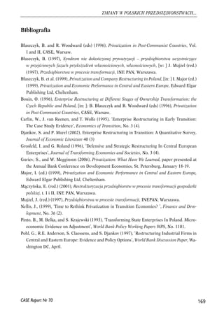 Bibliografia 
Błaszczyk, B. and R. Woodward (eds) (1996), Privatization in Post-Communist Countries, Vol. 
I and II, CASE, Warsaw. 
Błaszczyk, B. (1997), Syndrom nie dokończonej prywatyzacji – przedsiębiorstwa uczestniczące 
w przejściowych fazach przekształceń własnościowych, własnościowych, [w: ] J. Mujżel (red.) 
(1997), Przedsiębiorstwa w procesie transformacji, INE PAN, Warszawa. 
Błaszczyk, B. et al. (1999), Privatization and Company Restructuring in Poland, [in: ] I. Major (ed.) 
(1999), Privatization and Economic Performance in Central and Eastern Europe, Edward Elgar 
Publishing Ltd, Cheltenham. 
Bouin, O. (1996), Enterprise Restructuring at Different Stages of Ownership Transformation: the 
Czech Republic and Poland, [in: ]: B. Błaszczyk and R. Woodward (eds) (1996), Privatization 
in Post-Communist Countries, CASE, Warsaw. 
Carlin, W., J. van Reenen, and T. Wolfe (1995), ‘Enterprise Restructuring in Early Transition: 
The Case Study Evidence’, Economics of Transition, No. 3 (4). 
Djankov, S. and P. Murel (2002), Enterprise Restructuring in Transition: A Quantitative Survey, 
Journal of Economic Literature 40 (3) 
Grosfeld, I. and G. Roland (1996), ‘Defensive and Strategic Restructuring In Central European 
Enterprises’, Journal of Transforming Economies and Societies, No. 3 (4). 
Guriev, S., and W. Megginson (2006), Privatization: What Have We Learned, paper presented at 
the Annual Bank Conference on Development Economies, St. Petersburg, January 18-19. 
Major, I. (ed.) (1999), Privatization and Economic Performance in Central and Eastern Europe, 
Edward Elgar Publishing Ltd, Cheltenham. 
Mączyńska, E. (red.) (2001), Restrukturyzacja przedsiębiorstw w procesie transformacji gospodarki 
polskiej, t. I i II, INE PAN, Warszawa. 
Mujżel, J. (red.) (1997), Przedsiębiorstwa w procesie transformacji, INEPAN, Warszawa. 
Nellis, J., (1999), ‘Time to Rethink Privatization in Transition Economies? ’, Finance and Deve-lopment, 
No. 36 (2). 
Pinto, B., M. Belka, and S. Krajewski (1993), ‘Transforming State Enterprises In Poland. Micro-economic 
Evidence on Adjustment’, World Bank Policy Working Papers WPS, No. 1101. 
Pohl, G., R.E. Anderson, S. Claessens, and S. Djankov (1997), ‘Restructuring Industrial Firms in 
Central and Eastern Europe: Evidence and Policy Options’, World Bank Discussion Paper, Wa-shington 
DC, April. 
169 
ZMIANY W POLSKICH PRZEDSIĘBIORSTWACH... 
CASE Raport Nr 70 
 