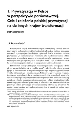1. Prywatyzacja w Polsce 
w perspektywie porównawczej. 
Cele i za³o¿enia polskiej prywatyzacji 
na tle innych krajów transformacji 
Piotr Kozarzewski 
1.1. Wprowadzenie1 
We wszystkich krajach postkomunistycznych, które wybrały kierunek transfor-macji 
oparty na budowie mniej lub bardziej niezależnej od państwa gospodarki 
rynkowej2, prywatyzacja stanowiła jeden z głównych filarów przemian – zarówno 
prywatyzacja „w szerokim sensie”, rozumiana jako zwiększenie udziału sektora 
prywatnego w gospodarce (poprzez prywatyzację majątku państwowego i tworze-nie 
nowych firm), jak i prywatyzacja „w wąskim sensie”, czyli przekazanie mająt-ku 
kontrolowanego przez państwo w ręce podmiotów niepaństwowych. 
Przedmiotem analizy w niniejszym rozdziale są założenia koncepcyjne i strate-gie 
prywatyzacji właśnie w tym „wąskim sensie” – jako kierunku reform wymaga-jącego, 
w odróżnieniu od rozwoju sektora prywatnego w ogóle, wyjątkowo dużego 
wysiłku intelektualnego i organizacyjnego. Nakierowanego bowiem na świadomą 
i sterowaną przebudowę jednego z najważniejszych instytucjonalnych segmentów 
odziedziczonych po schyłkowym okresie realnego socjalizmu a zarazem stanowią-cych 
jeden z filarów każdego ustroju gospodarczego – sektora przedsiębiorstw zdo-minowanego 
przez własność państwową. W odróżnieniu od powstawania i rozwo-ju 
nowego sektora prywatnego, proces ten nie mógł odbywać się żywiołowo. Po-nadto, 
z uwagi na skalę wprowadzanych zmian, było to zadanie nie mające prece- 
1 Autor pragnie podziękować Barbarze Błaszczyk i Irenie Grosfeld za cenne komentarze i uwagi, które zo-stały 
uwzględnione w niniejszej pracy. 
2 Nie we wszystkich państwach postkomunistycznych budowa stosunków rynkowych stała się jedną z pod-staw 
transformacji. Np. w Tukrmenistanie jest wzmacniane centralne sterowanie wszystkimi procesami 
społeczno-gospodarczymi i politycznymi; na Białorusi, po początkowej fazie reform rynkowych, do wła-dzy 
doszli zwolennicy centralnego sterowania gospodarką dopuszczający stosunki rynkowe tylko jako śro-dek 
wspomagający, mający zrekompensować niektóre najbardziej oczywiste i dokuczliwe wady „ręczne-go 
sterowania” gospodarką. 
CASE Raport Nr 70 19 
 