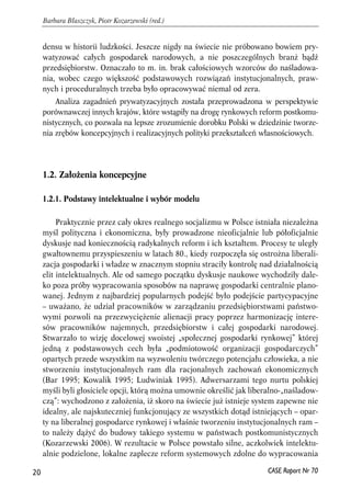 densu w historii ludzkości. Jeszcze nigdy na świecie nie próbowano bowiem pry-watyzować 
całych gospodarek narodowych, a nie poszczególnych branż bądź 
przedsiębiorstw. Oznaczało to m. in. brak całościowych wzorców do naśladowa-nia, 
wobec czego większość podstawowych rozwiązań instytucjonalnych, praw-nych 
i proceduralnych trzeba było opracowywać niemal od zera. 
Analiza zagadnień prywatyzacyjnych została przeprowadzona w perspektywie 
porównawczej innych krajów, które wstąpiły na drogę rynkowych reform postkomu-nistycznych, 
co pozwala na lepsze zrozumienie dorobku Polski w dziedzinie tworze-nia 
zrębów koncepcyjnych i realizacyjnych polityki przekształceń własnościowych. 
1.2. Założenia koncepcyjne 
1.2.1. Podstawy intelektualne i wybór modelu 
Praktycznie przez cały okres realnego socjalizmu w Polsce istniała niezależna 
myśl polityczna i ekonomiczna, były prowadzone nieoficjalnie lub półoficjalnie 
dyskusje nad koniecznością radykalnych reform i ich kształtem. Procesy te uległy 
gwałtownemu przyspieszeniu w latach 80., kiedy rozpoczęła się ostrożna liberali-zacja 
gospodarki i władze w znacznym stopniu straciły kontrolę nad działalnością 
elit intelektualnych. Ale od samego początku dyskusje naukowe wychodziły dale-ko 
poza próby wypracowania sposobów na naprawę gospodarki centralnie plano-wanej. 
Jednym z najbardziej popularnych podejść było podejście partycypacyjne 
– uważano, że udział pracowników w zarządzaniu przedsiębiorstwami państwo-wymi 
pozwoli na przezwyciężenie alienacji pracy poprzez harmonizację intere-sów 
pracowników najemnych, przedsiębiorstw i całej gospodarki narodowej. 
Stwarzało to wizję docelowej swoistej „społecznej gospodarki rynkowej” której 
jedną z podstawowych cech była „podmiotowość organizacji gospodarczych” 
opartych przede wszystkim na wyzwoleniu twórczego potencjału człowieka, a nie 
stworzeniu instytucjonalnych ram dla racjonalnych zachowań ekonomicznych 
(Bar 1995; Kowalik 1995; Ludwiniak 1995). Adwersarzami tego nurtu polskiej 
myśli byli głosiciele opcji, którą można umownie określić jak liberalno-„naśladow-czą”: 
wychodzono z założenia, iż skoro na świecie już istnieje system zapewne nie 
idealny, ale najskuteczniej funkcjonujący ze wszystkich dotąd istniejących – opar-ty 
na liberalnej gospodarce rynkowej i właśnie tworzeniu instytucjonalnych ram – 
to należy dążyć do budowy takiego systemu w państwach postkomunistycznych 
(Kozarzewski 2006). W rezultacie w Polsce powstało silne, aczkolwiek intelektu-alnie 
podzielone, lokalne zaplecze reform systemowych zdolne do wypracowania 
20 
Barbara Błaszczyk, Piotr Kozarzewski (red.) 
CASE Raport Nr 70 
 