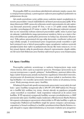 W przypadku JSSP nie stwierdzono jakichkolwiek zależności między czasem, któ-ry 
minął po komercjalizacji, a postrzeganym wpływem poszczególnych podmiotów na 
podejmowane decyzje. 
Jak zostało powiedziane wyżej, polskie prawo uzależnia stopień uwzględnienia in-teresów 
pracowników i innych stakeholderów od historii prywatyzacyjnej spółki. W ba-danej 
zbiorowości JSSP z prawa do wybierania swoich reprezentantów do rady nadzor-czej 
skorzystali pracownicy ponad 4/5 firm, w tym w 2/3 spółek zostały obsadzone 
wszystkie z przysługujących 2/5 miejsc w radzie. W zdecydowanej większości przypad-ków 
na owe stanowiska wybrano etatowych pracowników spółki, mimo iż prawo tego 
nie nakazuje i stakeholderów mogą reprezentować outsiderzy, którzy są w stanie w bar-dziej 
wykwalifikowany sposób pełnić powierzone im funkcje (np. ekonomiści lub praw-nicy). 
Tylko połowa uprawnionych do tego załóg skorzystała z możliwości wyboru jed-nego 
członka zarządu. Z wymienionych praw rezygnowano przede wszystkim w spół-kach 
mniejszych oraz w których poszczególne organy zarządzania i nadzoru wywierały 
ponadprzeciętnie duży wpływ na podejmowanie decyzji. Być może oznacza to, iż w ta-kiej 
sytuacji dążenie załóg do powoływania własnych reprezentantów ulegało osłabie-niu 
lub nawet było blokowane przez bardziej wpływowych graczy sceny korporacyjnej. 
8.5. Spory i konflikty 
Poszczególne podmioty uczestniczące w nadzorze korporacyjnym maja swoje 
własne interesy, które często są wzajemnie sprzeczne. Powstające sprzeczności są za-zwyczaj 
rozwiązywane w sposób „pokojowy”, bezkonfliktowy, ponieważ dobrze dzia-łający 
nadzór korporacyjny posiada mechanizmy uzgadniania różnorakich interesów, 
utrzymywania ich dynamicznej równowagi. Nie zawsze jednak te mechanizmy dzia-łają 
bezbłędnie i nie wszystkie sprzeczności interesów można za ich pomocą rozwią-zywać. 
Wtedy powstają otwarte spory i konflikty. 
W badanych firmach taki sposób rozwiązywania sprzeczności raczej należy do rzad-kości 
– spory i konflikty występowały tylko w 20% PP i 25% JSSP (tabela 8.6). Przecięt-nie 
w konflikt były uwikłane trzy strony, chociaż zdarzały się pojedyncze przypadki 
„wojny wszystkich ze wszystkimi”, kiedy respondenci wskazywali aż do sześciu stron 
konfliktu. W PP najczęściej występowały konflikty wewnątrz przedsiębiorstwa, w JSSP 
powstawały także spory i konflikty między insiderami a Ministerstwem Skarbu Państwa 
lub organem wykonującym uprawnienia właścicielskie (w PP takie konflikty w ogóle nie 
występowały). Podłożem tych konfliktów mogły być sprawy związane z prywatyzacją – 
respondenci w firmach uwikłanych w konflikt z przedstawicielami Skarbu Państwa z re-guły 
obciążali te organy odpowiedzialnością za stwarzanie trudności przy przygotowy- 
232 
Barbara Błaszczyk, Piotr Kozarzewski (red.) 
CASE Raport Nr 70 
 