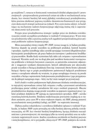 go socjalizmu”), oznacza to konieczność wzmożonych działań adaptacyjnych i proro-zwojowych 
– przeprowadzenia gruntownych zmian nie tylko w mechanizmach zarzą-dzania, 
lecz również bardziej lub mniej głębokiej restrukturyzacji przedsiębiorstwa, 
która powinna skutkować poprawą wyników ekonomiczno-finansowych oraz przyję-ciem 
skutecznych strategii zachowań na rynkach. Przy czym można założyć, że kształ-tujące 
się mechanizmy nadzoru korporacyjnego odgrywają istotną rolę w zapewnie-niu 
skuteczności tych procesów. 
Przyjęte przez przedsiębiorstwa strategie i podjęte przez nie działania restruktu-ryzacyjne 
zostały szczegółowo przebadane w rozdziale V niniejszej pracy. Wtym miej-scu 
przedstawimy tylko częściową analizę tych zagadnień przeprowadzoną przez pry-zmat 
problemów nadzoru korporacyjnego. 
Mimo zauważalnej różnicy między PP i JSSP, zwraca uwagę to, że badane przedsię-biorstwa 
skupiały się przede wszystkim na problemach produkcji, kontroli kosztów 
i sprzedaży, zupełnie zaniedbując takie czynniki sprzyjające wzrostowi długofalowej kon-kurencyjności 
przedsiębiorstw jak prace badawczo-rozwojowe i podniesienie kwalifika-cji 
pracowników. Rzadko kiedy wymieniane były także cele związane z wprowadzaniem 
innowacji. Wyraźnie zeszły one na drugi plan pod naciskiem konieczności rozwiązywa-nia 
problemów o krótszym horyzoncie czasowym, co potwierdza zestawienie odpowie-dzi 
z osiąganymi wynikami ekonomicznymi, których oddziaływanie jest odczuwalne 
przede wszystkim w bieżącej działalności firm (np. rentowność obrotu brutto i płynność 
bieżąca). Oprócz tego w grupie przedsiębiorstw państwowych będących przedmiotem 
umowy o zarządzanie odnosiło się wrażenie, że grupa zarządzająca troszczy się przede 
wszystkim o bieżące usprawnienie funkcjonowania przedsiębiorstwa i jego przygotowa-nie 
do jakiegoś następnego etapu – który ma być może nastąpić po prywatyzacji. 
Jeżeli chodzi o realnie podejmowane bądź planowane działania restrukturyzacyjne, 
to najczęściej wprowadzane zmiany były związane z walką z przerostami zatrudnienia 
przybierającą postać redukcji zatrudnienia lub wręcz zwolnień grupowych. Obecnie 
przedsiębiorstwa skupiają uwagę przede wszystkim na poprawie organizacji pracy i ja-kości 
produkcji; dodatkowo PP zajmują się usprawnieniem sprzedaży, JSSP – szeroko 
rozumianą kontrolą kosztów. Działania modernizacyjne przeważnie znajdują się w sta-dium 
zamiarów, przy czym PP w nieco większym stopniu, niż JSSP, planują postawić 
na uruchomienie nowej produkcji (usług), zaś JSSP – na wspieranie innowacji. 
Głębsza analiza wskaźnikowa i czynnikowa (dokładnie opisana w rozdziale V) po-kazała, 
że badane JSSP często prowadzą nie tylko bardziej aktywną politykę restruk-turyzacyjną, 
niż PP, lecz również bardziej kompleksową, łączącą działania oszczęd-nościowe 
z prorozwojowymi, nie stawiającą tylko na rozwój sprzedaży oraz na wyko-rzystanie 
najprostszych rezerw. Analiza czynnikowa uwydatniła też bardziej pasywne 
i mniej kompleksowe, niż w przypadku „klasycznych” PP i JSSP, podejście do restruk- 
238 
Barbara Błaszczyk, Piotr Kozarzewski (red.) 
CASE Raport Nr 70 
 