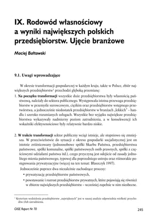 IX. Rodowód w³asnooeciowy 
a wyniki najwiêkszych polskich 
przedsiêbiorstw. Ujêcie bran¿owe 
Maciej Ba³towski 
9.1. Uwagi wprowadzające 
W okresie transformacji gospodarczej w każdym kraju, także w Polsce, zbiór naj-większych 
przedsiębiorstw1 przechodzi głęboką przemianę: 
1. Na początku transformacji wszystkie duże przedsiębiorstwa były własnością pań-stwową, 
należały do sektora publicznego. Występowała istotna przewaga przedsię-biorstw 
w przemyśle surowcowym, ciężkim oraz przedsiębiorstw wstępnego prze-twórstwa, 
a jednocześnie niedostatek przedsiębiorstw w branżach „lekkich” – han-dlu 
i szeroko rozumianych usługach. Wszystkie bez wyjątku największe przedsię-biorstwa 
wykazywały nadmierny poziom zatrudnienia, a w konsekwencji ich 
wskaźniki efektywnościowe były relatywnie bardzo niskie. 
2. W trakcie transformacji sektor publiczny wciąż istnieje, ale stopniowo się zmniej-sza. 
W przeciwieństwie do sytuacji z okresu gospodarki socjalistycznej jest on 
istotnie zróżnicowany (jednoosobowe spółki Skarbu Państwa, przedsiębiorstwa 
państwowe, spółki komunalne, spółki państwowych osób prawnych, spółki z czę-ściowymi 
udziałami państwa itd.), czego przyczyną jest odejście od zasady jedno-litego 
mienia państwowego, typowej dla poprzedniego ustroju oraz różnorakie po-stępowania 
prywatyzacyjne (więcej na ten temat: Błaszczyk 1997). 
Jednocześnie poprzez dwa niezależnie zachodzące procesy: 
• prywatyzację przedsiębiorstw państwowych, 
• powstawanie i rozrost przedsiębiorstw prywatnych, które pojawiają się również 
w zbiorze największych przedsiębiorstw – wcześniej zupełnie w nim nieobecne. 
1 Kryterium wydzielenia przedsiębiorstw „największych” jest w naszej analizie odpowiednia wielkość przycho-dów 
i/lub zatrudnienia. 
CASE Raport Nr 70 245 
 
