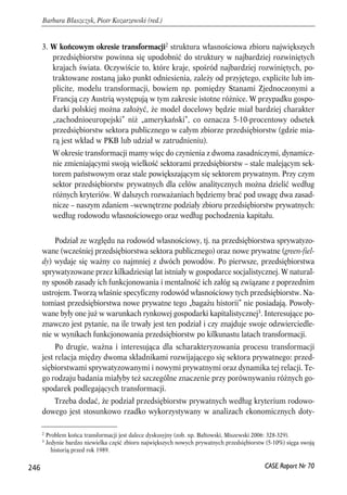 3. W końcowym okresie transformacji2 struktura własnościowa zbioru największych 
przedsiębiorstw powinna się upodobnić do struktury w najbardziej rozwiniętych 
krajach świata. Oczywiście to, które kraje, spośród najbardziej rozwiniętych, po-traktowane 
zostaną jako punkt odniesienia, zależy od przyjętego, explicite lub im-plicite, 
modelu transformacji, bowiem np. pomiędzy Stanami Zjednoczonymi a 
Francją czy Austrią występują w tym zakresie istotne różnice. W przypadku gospo-darki 
polskiej można założyć, że model docelowy będzie miał bardziej charakter 
„zachodnioeuropejski” niż „amerykański”, co oznacza 5-10-procentowy odsetek 
przedsiębiorstw sektora publicznego w całym zbiorze przedsiębiorstw (gdzie mia-rą 
jest wkład w PKB lub udział w zatrudnieniu). 
W okresie transformacji mamy więc do czynienia z dwoma zasadniczymi, dynamicz-nie 
zmieniającymi swoją wielkość sektorami przedsiębiorstw – stale malejącym sek-torem 
państwowym oraz stale powiększającym się sektorem prywatnym. Przy czym 
sektor przedsiębiorstw prywatnych dla celów analitycznych można dzielić według 
różnych kryteriów. W dalszych rozważaniach będziemy brać pod uwagę dwa zasad-nicze 
– naszym zdaniem –wewnętrzne podziały zbioru przedsiębiorstw prywatnych: 
według rodowodu własnościowego oraz według pochodzenia kapitału. 
Podział ze względu na rodowód własnościowy, tj. na przedsiębiorstwa sprywatyzo-wane 
(wcześniej przedsiębiorstwa sektora publicznego) oraz nowe prywatne (green-fiel-dy) 
wydaje się ważny co najmniej z dwóch powodów. Po pierwsze, przedsiębiorstwa 
sprywatyzowane przez kilkadziesiąt lat istniały w gospodarce socjalistycznej. W natural-ny 
sposób zasady ich funkcjonowania i mentalność ich załóg są związane z poprzednim 
ustrojem. Tworzą właśnie specyficzny rodowód własnościowy tych przedsiębiorstw. Na-tomiast 
przedsiębiorstwa nowe prywatne tego „bagażu historii” nie posiadają. Powoły-wane 
były one już w warunkach rynkowej gospodarki kapitalistycznej3. Interesujące po-znawczo 
jest pytanie, na ile trwały jest ten podział i czy znajduje swoje odzwierciedle-nie 
w wynikach funkcjonowania przedsiębiorstw po kilkunastu latach transformacji. 
Po drugie, ważna i interesująca dla scharakteryzowania procesu transformacji 
jest relacja między dwoma składnikami rozwijającego się sektora prywatnego: przed-siębiorstwami 
sprywatyzowanymi i nowymi prywatnymi oraz dynamika tej relacji. Te-go 
rodzaju badania miałyby też szczególne znaczenie przy porównywaniu różnych go-spodarek 
podlegających transformacji. 
Trzeba dodać, że podział przedsiębiorstw prywatnych według kryterium rodowo-dowego 
jest stosunkowo rzadko wykorzystywany w analizach ekonomicznych doty- 
246 
Barbara Błaszczyk, Piotr Kozarzewski (red.) 
2 Problem końca transformacji jest dalece dyskusyjny (zob. np. Bałtowski, Miszewski 2006: 328-329). 
3 Jedynie bardzo niewielka część zbioru największych nowych prywatnych przedsiębiorstw (5-10%) sięga swoją 
CASE Raport Nr 70 
historią przed rok 1989. 
 