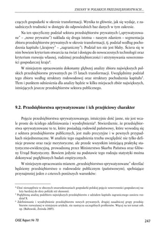 czących gospodarki w okresie transformacji. Wynika to głównie, jak się wydaje, z za-sadniczych 
trudności w dostępie do odpowiednich baz danych w tym zakresie. 
Na ten specyficzny podział sektora przedsiębiorstw prywatnych („sprywatyzowa-ne” 
– „nowe prywatne”) nakłada się druga istotna – naszym zdaniem – segmentacja 
zbioru przedsiębiorstw prywatnych w okresie transformacji, tj. podział według pocho-dzenia 
kapitału („krajowy” – „zagraniczny”). Podział ten nie jest błahy. Ściera się w 
nim bowiem kryterium otwarcia na świat i dostępu do nowoczesnych technologii oraz 
kryterium rozwoju własnej, rodzimej przedsiębiorczości i utrzymywania suwerenno-ści 
gospodarczej kraju4. 
W niniejszym opracowaniu dokonamy głębszej analizy zbioru największych pol-skich 
przedsiębiorstw prywatnych po 15 latach transformacji. Uwzględnimy podział 
tego zbioru według struktury rodowodowej oraz struktury pochodzenia kapitału5. 
Tłem i punktem odniesienia dla analizy będzie w kilku miejscach zbiór największych, 
istniejących jeszcze przedsiębiorstw sektora publicznego. 
9.2. Przedsiębiorstwa sprywatyzowane i ich przejściowy charakter 
Pojęcie przedsiębiorstwa sprywatyzowanego, intuicyjnie dość jasne, nie jest wca-le 
proste do ścisłego zdefiniowania i wyodrębnienia6. Stwierdzenie, że przedsiębior-stwa 
sprywatyzowane to te, które posiadają rodowód państwowy, które wywodzą się 
z sektora przedsiębiorstw publicznych, jest mało precyzyjne i w pewnych przypad-kach 
niejednoznaczne. W analizie tego zagadnienia trzeba uwzględnić nie tylko defi-nicje 
prawne oraz racje merytoryczne, ale przede wszystkim istniejącą praktykę sta-tystyczno- 
ewidencyjną, prowadzoną przez Ministerstwo Skarbu Państwa oraz Głów-ny 
Urząd Statystyczny. Bowiem jedynie na podstawie tego rodzaju statystyki można 
dokonywać pogłębionych badań empirycznych. 
W niniejszym opracowaniu mianem „przedsiębiorstwo sprywatyzowane” określać 
będziemy przedsiębiorstwo o rodowodzie publicznym (państwowym), spełniające 
przynajmniej jeden z czterech poniższych warunków: 
247 
ZMIANY W POLSKICH PRZEDSIĘBIORSTWACH... 
4 Choć niewątpliwie w obecnych uwarunkowaniach gospodarki polskiej pojęcie suwerenności gospodarczej na-leży 
bardziej do sfery polityki niż ekonomii. 
5 Pogłębioną analizę podzbioru największych przedsiębiorstw z udziałem kapitału zagranicznego zawiera roz-dział 
X. 
6 Zdefiniowanie i wyodrębnienie przedsiębiorstw nowych prywatnych, drugiej zasadniczej grupy przedsię-biorstw 
rozważanej w niniejszym artykule, nie nastręcza szczególnych problemów. Więcej na ten temat zob. 
np. (Bałtowski, Żminda 2005). 
CASE Raport Nr 70 
 