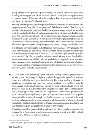 tyzacji byłego przedsiębiorstwa państwowego, czy zostało utworzone jako nowe 
przedsiębiorstwo prywatne. W ten sposób każdemu przedsiębiorstwu prywatnemu 
przypisano nową, dodatkową charakterystykę – kod „formuły własnościowej”, 
określający jego rodowód własnościowy. 
Niekiedy rozstrzygnięcie, czy dane przedsiębiorstwo powinno być traktowane jako 
„sprywatyzowane” czy jako „nowe prywatne”, było bardzo trudne. Chodzi tu np. o 
sytuacje, gdy po prywatyzacji przedsiębiorstwa państwowego zmienił się zupełnie 
profil jego działalności lub gdy dokonana została fuzja z innymi przedsiębiorstwa-mi, 
w tym „nowymi prywatnymi” lub też gdy dokonywano podziałów tego przedsię-biorstwa. 
W takich (kilkunastu) przypadkach odpowiednie przyporządkowanie ce-chy 
rodowodu własnościowego poprzedzone było uzyskaniem opinii na ten temat 
od rzecznika prasowego lub innej kompetentnej osoby z samego przedsiębiorstwa. 
Jeśli chodzi o określenie cechy „udział kapitału zagranicznego” przyjęto zerojedyn-kowe 
rozróżnienie, co oczywiście jest świadomym uproszczeniem. Wykorzystano 
tu w większości dane zawarte w liście 2000 („5” na pierwszym miejscu jako „for-ma 
własności”). W kilku przypadkach dane te zostały skorygowane. Przedsiębior-stwom 
notowanym na giełdzie, ale nie posiadającym zagranicznego inwestora 
strategicznego, a także przedsiębiorstwom, których kapitał jest mieszany, krajowy 
i zagraniczny, ale bez wyraźnej dominacji kapitału zagranicznego, nie przypisywa-no 
cechy „udział kapitału zagranicznego”. 
Ad. 3. Lista 2000 „Rzeczpospolitej” została ułożona według wartości przychodów ze 
sprzedaży i ta charakterystyka była oczywiście dostępna dla wszystkich zamiesz-czonych 
przedsiębiorstw i grup kapitałowych. Dla celów analizy o charakterze 
strukturalnym, podstawowe znaczenie – oprócz wielkości przychodów – mają da-ne 
dotyczące wielkości zatrudnienia. Niestety w tym przypadku braków było bar-dzo 
dużo, bo aż ok. 200. Dane te zostały uzupełnione, bądź – gdzie to było niemoż-liwe 
(kilka przypadków) – oszacowane. Uzupełnienia dokonano na podstawie da-nych 
zawartych w różnych innych sporządzanych w Polsce listach 5009, w publi-kowanych 
zbiorach charakterystyk przedsiębiorstw oraz na podstawie informacji 
uzyskanych bezpośrednio ze stron internetowych lub rozmów telefonicznych z od-powiednimi 
służbami przedsiębiorstw. Oszacowania dokonano na podstawie ana-logii 
branżowej, przy uwzględnieniu wielkości przychodów. 
W podobny sposób w przypadkach wątpliwych określano trzecią zasadniczą cha-rakterystykę 
wykorzystaną w niniejszym opracowaniu, tj. zysk netto, którego brak 
było na liście 2000 w ok. 100 przypadkach. 
251 
ZMIANY W POLSKICH PRZEDSIĘBIORSTWACH... 
9 Listy takie za 2004 r. publikowały m.in. tygodnik „Polityka” oraz tygodnik „Gazeta Bankowa”. 
CASE Raport Nr 70 
 