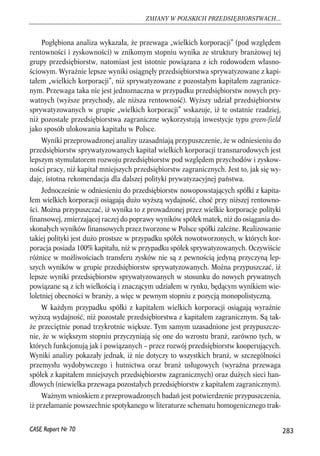 Pogłębiona analiza wykazała, że przewaga „wielkich korporacji” (pod względem 
rentowności i zyskowności) w znikomym stopniu wynika ze struktury branżowej tej 
grupy przedsiębiorstw, natomiast jest istotnie powiązana z ich rodowodem własno-ściowym. 
Wyraźnie lepsze wyniki osiągnęły przedsiębiorstwa sprywatyzowane z kapi-tałem 
„wielkich korporacji”, niż sprywatyzowane z pozostałym kapitałem zagranicz-nym. 
Przewaga taka nie jest jednoznaczna w przypadku przedsiębiorstw nowych pry-watnych 
(wyższe przychody, ale niższa rentowność). Wyższy udział przedsiębiorstw 
sprywatyzowanych w grupie „wielkich korporacji” wskazuje, iż te ostatnie rzadziej, 
niż pozostałe przedsiębiorstwa zagraniczne wykorzystują inwestycje typu green-field 
jako sposób ulokowania kapitału w Polsce. 
Wyniki przeprowadzonej analizy uzasadniają przypuszczenie, że w odniesieniu do 
przedsiębiorstw sprywatyzowanych kapitał wielkich korporacji transnarodowych jest 
lepszym stymulatorem rozwoju przedsiębiorstw pod względem przychodów i zyskow-ności 
pracy, niż kapitał mniejszych przedsiębiorstw zagranicznych. Jest to, jak się wy-daje, 
istotna rekomendacja dla dalszej polityki prywatyzacyjnej państwa. 
Jednocześnie w odniesieniu do przedsiębiorstw nowopowstających spółki z kapita-łem 
wielkich korporacji osiągają dużo wyższą wydajność, choć przy niższej rentowno-ści. 
Można przypuszczać, iż wynika to z prowadzonej przez wielkie korporacje polityki 
finansowej, zmierzającej raczej do poprawy wyników spółek matek, niż do osiągania do-skonałych 
wyników finansowych przez tworzone w Polsce spółki zależne. Realizowanie 
takiej polityki jest dużo prostsze w przypadku spółek nowotworzonych, w których kor-poracja 
posiada 100% kapitału, niż w przypadku spółek sprywatyzowanych. Oczywiście 
różnice w możliwościach transferu zysków nie są z pewnością jedyną przyczyną lep-szych 
wyników w grupie przedsiębiorstw sprywatyzowanych. Można przypuszczać, iż 
lepsze wyniki przedsiębiorstw sprywatyzowanych w stosunku do nowych prywatnych 
powiązane są z ich wielkością i znaczącym udziałem w rynku, będącym wynikiem wie-loletniej 
obecności w branży, a więc w pewnym stopniu z pozycją monopolistyczną. 
W każdym przypadku spółki z kapitałem wielkich korporacji osiągają wyraźnie 
wyższą wydajność, niż pozostałe przedsiębiorstwa z kapitałem zagranicznym. Są tak-że 
przeciętnie ponad trzykrotnie większe. Tym samym uzasadnione jest przypuszcze-nie, 
że w większym stopniu przyczyniają się one do wzrostu branż, zarówno tych, w 
których funkcjonują jak i powiązanych – przez rozwój przedsiębiorstw kooperujących. 
Wyniki analizy pokazały jednak, iż nie dotyczy to wszystkich branż, w szczególności 
przemysłu wydobywczego i hutnictwa oraz branż usługowych (wyraźna przewaga 
spółek z kapitałem mniejszych przedsiębiorstw zagranicznych) oraz dużych sieci han-dlowych 
(niewielka przewaga pozostałych przedsiębiorstw z kapitałem zagranicznym). 
Ważnym wnioskiem z przeprowadzonych badań jest potwierdzenie przypuszczenia, 
iż przełamanie powszechnie spotykanego w literaturze schematu homogenicznego trak- 
283 
ZMIANY W POLSKICH PRZEDSIĘBIORSTWACH... 
CASE Raport Nr 70 
 