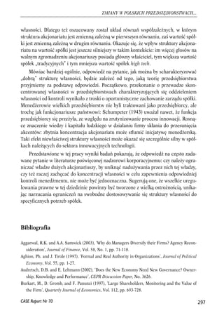 własności. Dlatego też oszacowany został układ równań współzależnych, w którym 
struktura akcjonariatu jest zmienną zależną w pierwszym równaniu, zaś wartość spół-ki 
jest zmienną zależną w drugim równaniu. Okazuje się, że wpływ struktury akcjona-riatu 
na wartość spółki jest jeszcze silniejszy w takim kontekście: im więcej głosów na 
walnym zgromadzeniu akcjonariuszy posiada główny właściciel, tym większa wartość 
spółek „tradycyjnych” i tym mniejsza wartość spółek high tech. 
Mówiac bardziej ogólnie, odpowiedź na pytanie, jak można by scharakteryzować 
„dobrą” strukturę własności, będzie zależeć od tego, jaką teorię przedsiębiorstwa 
przyjmiemy za podstawę odpowiedzi. Początkowo, przekonanie o przewadze skon-centrowanej 
własności w przedsiębiorstwach charakteryzujących się oddzieleniem 
własności od kontroli wynikało z troski o oportunistyczne zachowanie zarządu spółki. 
Menedżerowie wielkich przedsiębiorstw nie byli traktowani jako przedsiębiorcy, ale 
trochę jak funkcjonariusze państwowi: Schumpeter (1943) uważał nawet, że funkcja 
przedsiębiorcy się przeżyła, ze względu na zrutynizowanie procesu innowacji. Rosną-ce 
znaczenie wiedzy i kapitału ludzkiego w działaniu firmy skłania do przesunięcia 
akcentów: zbytnia koncentracja akcjonariatu może stłumić inicjatywę menedżerską. 
Taki efekt niewłaściwej struktury własności może okazać się szczególnie silny w spół-kach 
należących do sektora innowacyjnych technologii. 
Przedstawione w tej pracy wyniki badań pokazują, że odpowiedź na często zada-wane 
pytanie w literaturze poświęconej nadzorowi korporacyjnemu: czy należy ogra-niczać 
władze dużych akcjonariuszy, by uniknąć nadużywania przez nich tej władzy, 
czy też raczej zachęcać do koncentracji własności w celu zapewnienia odpowiedniej 
kontroli menedżmentu, nie może być jednoznaczna. Sugerują one, że wszelkie uregu-lowania 
prawne w tej dziedzinie powinny być tworzone z wielką ostrożnością, unika-jąc 
narzucania ograniczeń na swobodne dostosowywanie się struktury własności do 
specyficznych potrzeb spółek. 
Bibliografia 
Aggarwal, R.K. and A.A. Samwick (2003), ‘Why do Managers Diversify their Firms? Agency Recon-sideration’, 
Journal of Finance, Vol. 58, No. 1, pp. 71-118. 
Aghion, Ph. and J. Tirole (1997), ‘Formal and Real Authority in Organizations’, Journal of Political 
Economy, Vol. 55, pp. 1-27. 
Audretsch, D.B. and E. Lehmann (2002), ‘Does the New Economy Need New Governance? Owner-ship, 
Knowledge and Performance’, CEPR Discussion Paper, No. 3626. 
Burkart, M., D. Gromb, and F. Panunzi (1997), ‘Large Shareholders, Monitoring and the Value of 
the Firm’, Quarterly Journal of Economics, Vol. 112, pp. 693-728. 
297 
ZMIANY W POLSKICH PRZEDSIĘBIORSTWACH... 
CASE Raport Nr 70 
 