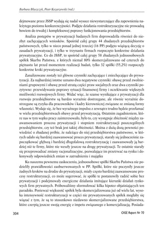 dejmowane przez JSSP wydają się nadal wysoce niewystarczające dla zapewnienia na-leżytego 
poziomu konkurencyjności. Podjęte działania restrukturyzacyjne nie prowadzą 
bowiem do trwałej i kompleksowej poprawy funkcjonowania przedsiębiorstw. 
Analiza postępów w prywatyzacji badanych firm doprowadziła również do nie-zbyt 
zachęcających wniosków. Spośród całej grupy 44 zbadanych przedsiębiorstw 
państwowych, tylko w nieco ponad jednej trzeciej (16 PP) podjęto wiążącą decyzję o 
zasadach prywatyzacji, i tylko w trzynastu firmach rozpoczęto konkretne działania 
prywatyzacyjne. Co do JSSP, to spośród całej grupy 58 zbadanych jednoosobowych 
spółek Skarbu Państwa, z których niemal 80% skomercjalizowano od czterech do 
piętnastu lat przed momentem realizacji badań, tylko 32 spółki (55,2%) rozpoczęły 
konkretne kroki prywatyzacyjne. 
Zanalizowane zostały też główne czynniki zachęcające i zniechęcające do prywa-tyzacji. 
Za najbardziej istotne uznano dwa negatywne czynniki: obawę przed zwolnie-niami 
grupowymi i obawę przed utratą części praw socjalnych oraz dwa czynniki po-zytywne: 
przewidywanie poprawy sytuacji finansowej firmy i oczekiwanie większych 
możliwości rozwojowych firmy. Widać więc, że szanse wynikające z prywatyzacji dla 
rozwoju przedsiębiorstw są bardzo wyraźnie dostrzegane, ale równie wyraźnie do-strzegane 
są ryzyka dla pracowników i kadry kierowniczej związane ze zmianą formy 
własności. Wydaje się, że bez wyraźnego impulsu z zewnątrz trudno będzie przełamać 
w wielu przedsiębiorstwach obawy przed prywatyzacją. Ostatnim zagadnieniem, któ-re 
nas w tym wątku pracy zainteresowało, było to, czy występuje zbieżność między za-awansowaniem 
procesu prywatyzacji i stopniem restrukturyzacji poszczególnych 
przedsiębiorstw, czy też brak jest takiej zbieżności. Można z dużą dozą pewności po-wiedzieć 
o zbadanej próbie, że należące do niej przedsiębiorstwa państwowe, w któ-rych 
udało się bardziej zaawansować proces prywatyzacji, starały się jednocześnie za-początkować 
głębszą i bardziej długofalową restrukturyzację i zaawansowały ją bar-dziej 
niż te firmy, które nie weszły jeszcze na drogę prywatyzacji. Te ostatnie starały 
się przeprowadzać zmiany racjonalizacyjne, pozwalające im przetrwać na rynku i do-konywały 
odpowiednich zmian w zatrudnieniu i majątku 
Ku naszemu pewnemu zaskoczeniu, jednoosobowe spółki Skarbu Państwa nie po-dzieliły 
prawidłowości zaobserwowanych w PP. Spółki, które nie poczyniły jeszcze 
żadnych kroków na drodze do prywatyzacji, miały często bardziej zaawansowane pro-cesy 
restrukturyzacji, co może sugerować, że spółki te postanowiły radzić sobie bez 
prywatyzacji i podejmowały energiczne działania imitujące kierunki działań rynko-wych 
firm prywatnych. Próbowaliśmy sformułować kilka hipotez objaśniających ten 
paradoks. Ponieważ większość spółek była skomercjalizowana już od wielu lat, wyso-ka 
intensywność restrukturyzacji w części nie prywatyzowanych spółek mogłaby się 
wiązać z tym, że są to stosunkowo niedawno skomercjalizowane przedsiębiorstwa, 
które czerpią jeszcze swoją energię z impetu związanego z komercjalizacją. Posiada- 
304 
Barbara Błaszczyk, Piotr Kozarzewski (red.) 
CASE Raport Nr 70 
 