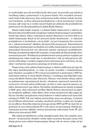 ne wyniki badań, przy tak niewielkiej liczbie obserwacji, nie pozwoliły nam jednak na 
weryfikację żadnej z postawionych w tej sprawie hipotez. Przy wszystkich zastrzeże-niach 
(mała liczba obserwacji, duże zróżnicowanie próby) możemy jednak zaryzyko-wać 
twierdzenie, że obraz zachowań przedsiębiorstw w sferze prywatyzacji i restruk-turyzacji, 
jaki rysuje się w wyniku naszych badań jest odmienny dla przedsiębiorstw 
państwowych niż dla jednoosobowych spółek Skarbu Państwa. 
Ostatni wątek książki związany z wynikami badań empirycznych w sektorze pu-blicznym 
dotyczył problematyki zarządzania i nadzoru korporacyjnego w przedsiębior-stwach 
tego sektora. Jedną z ważniejszych naszych obserwacji w tej sferze było to, że 
nadzór korporacyjny okazał się być procesem bardzo dynamicznym – w większości 
przedsiębiorstw w tej dziedzinie „coś się działo”, nie jest to bynajmniej sfera nierucho-ma 
z „zakonserwowanymi” układami, jak można było przypuszczać. Najważniejszymi 
wskaźnikami dynamiczności tej dziedziny jest szybka rotacja kadrowa na najwyższych 
stanowiskach kierowniczych oraz aktywność organów statutowych przedsiębiorstw. 
Pozostaje niewyjaśnioną odpowiedź na pytanie, co powoduje tak dużą dynamikę obser-wowanych 
procesów. W badanych przedsiębiorstwach sytuacja pod tym względem jest 
niejednoznaczna: widać oznaki tego, że menedżerowie i rady są rozliczani przez wła-ściciela 
(i/lub załogi) z wyników osiąganych przez kierowane przez nich firmy, ale cha-rakter 
i mechanizmy tego procesu pozostają nie do końca jasne. 
Drugą ważną cechą nadzoru korporacyjnego w sektorze publicznym jest jego da-leko 
idąca dysfunkcjonalność, co wiąże się przede wszystkim z niedookreśleniem 
praw własności, szczególnie w PP (z mocno uszczuplonymi w porównaniu z JSSP me-chanizmami 
nadzoru ze strony Skarbu Państwa), i wynikającą stąd słabą bądź wypa-czoną 
rolą Skarbu Państwa jako właściciela. Państwo, mimo bardzo silnego wpływu 
na podejmowanie najważniejszych decyzji i obsadzanie najwyższych stanowisk kie-rowniczych 
w firmach sektora publicznego, nie było w stanie zapewnić poprawy wy-ników 
ekonomicznych tego sektora. Szczególnie niejednoznaczna sytuacja występuje 
w JSSP, gdzie, obok widocznych wysiłków Skarbu Państwa skierowanych na popra-wę 
zarządzania spółkami, widać objawy, które można interpretować jako mające po-lityczny 
charakter (przyspieszona rotacja kadrowa w radach nadzorczych lepiej funk-cjonujących 
JSSP). Tak więc badania potwierdzają znaną tezę głoszącą, iż państwo 
nie jest dobrym właścicielem i zarządcą, niezależnie od formy, w jakiej owo zarządza-nie 
się odbywa. Niewielka relatywna przewaga ustroju JSSP nad PP nie może być ar-gumentem 
na rzecz komercjalizacji PP w celu innym, niż prywatyzacja. Polityka pry-watyzacyjna 
powinna zakładać zarówno prywatyzację maksymalnej liczby PP, jak i 
dokończenie prywatyzacji JSSP. 
Oba rodzaje przedsiębiorstw cechuje ponadprzeciętnie duża rola związków zawo-dowych 
– ich powszechny charakter i istotny wpływ na procesy decyzyjne czynią z nich 
silnego gracza sceny nadzoru korporacyjnego, którego rola nie zawsze wydaje się być 
305 
ZMIANY W POLSKICH PRZEDSIĘBIORSTWACH... 
CASE Raport Nr 70 
 