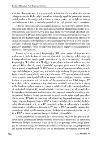 właściwa i konstruktywna. Jest to zrozumiałe w warunkach braku właściciela z praw-dziwego 
zdarzenia, kiedy związki zawodowe zaczynają wypełniać powstającą swoistą 
próżnię nadzoru. Niemniej jednak w badanym zbiorze praktycznie nie było ani jednego 
przedsiębiorstwa, o którym można by powiedzieć, że rządzą w nim związki zawodowe. 
Jednym z przejawów niewystarczającej drożności mechanizmów nadzoru korpo-racyjnego, 
jego zdolności do rozwiązywania naturalnych sprzeczności między głów-nymi 
grupami stakeholderów, była dość duża skala obserwowanych otwartych spo-rów 
i konfliktów. Drugim przejawem niskiej efektywności nadzoru korporacyjnego w 
badanych przedsiębiorstwach sektora publicznego jest ich ograniczona zdolność do 
inicjowania i realizacji kompleksowej, strategicznej restrukturyzacji, o czym była mo-wa 
wyżej. Większość podjętych i zaplanowanych działań ma wyraźnie obronny i/lub 
cząstkowy charakter i raczej nie zapewnia długofalowej poprawy konkurencyjności i 
możliwości rozwojowych. 
Badania wykazały, że ustrój korporacyjny JSSP, mimo wszystkich jego wad spo-wodowanych 
niedookreślonymi prawami własności i petryfikacją z założenia przej-ściowego 
charakteru takich spółek, może okazać się nieco sprawniejszy, niż ustrój 
korporacyjny PP (zwłaszcza w PP objętych specjalnymi reżimami nadzoru korpora-cyjnego), 
który zdaje się mniej odpowiadać wymogom przetrwania i rozwoju tych 
firm w warunkach rynkowych. W JSSP została wprowadzona namiastka kontynental-nego 
modelu korporacyjnego, który jest bodajże najwłaściwszy dla przedsiębiorstw w 
krajach transformujących się, oraz – w porównaniu z PP – prawa własności zostały 
mimo wszystko nieco lepiej określone, ze wszystkimi wcześniej poczynionymi zastrze-żeniami, 
że państwo nie jest i nie może być dobrym właścicielem. Z kolei organy PP 
są w dużej mierze niezdarną próbą utworzenia namiastki ustroju korporacyjnego 
spółki handlowej połączonego z przyznaniem załodze i kadrze kierowniczej nadmier-nie 
ważnej roli i zbyt wielkiej samodzielności – bez towarzyszącej im odpowiedzialno-ści 
majątkowej i stworzenia mechanizmów zabezpieczenia interesów właściciela. Ale, 
jak pokazały badania, decyzje prowadzące do zmniejszenia wpływu tych grup akto-rów 
na sprawy PP także nie przynoszą żadnej poprawy. Są ponadto dowody na to, że 
organy nadzoru korporacyjnego w JSSP w praktyce działają nieco mniej dysfunkcjo-nalnie 
i bardziej skutecznie, niż w PP, szczególnie wobec niezadowalających wyników 
działalności przedsiębiorstw. Zarówno w PP, jak i w JSSP na szczeblu nadzoru kor-poracyjnego 
widać wysiłki na rzecz poprawy funkcjonowania przedsiębiorstw, ale tyl-ko 
w JSSP są pewne oznaki pozytywnych skutków tych wysiłków. 
Można zaryzykować stwierdzenie, że w porównaniu z PP, JSSP dają głównym ak-torom 
sceny korporacyjnej przedsiębiorstwa nieco większe możliwości do uczenia się 
kierowania firmą w warunkach rynku. JSSP także do pewnego stopnia mogą poma-gać 
im zapoznawać się z mechanizmami nadzoru korporacyjnego, tym, jaki powinien 
być podział ról i funkcji. W związku z tym po zakończeniu prywatyzacji budowa nad- 
306 
Barbara Błaszczyk, Piotr Kozarzewski (red.) 
CASE Raport Nr 70 
 
