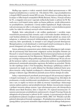 Według tego raportu w trakcie ostatnich dwóch dekad sprywatyzowano w 100 
krajach przedsiębiorstwa o wartości ok. 1 bln dolarów USA, z tego przedsiębiorstwa 
w krajach OECD stanowiły niemal 80% tej sumy. Prywatyzacja na większą skalę mia-ła 
miejsce w kilku krajach europejskich (Wielka Brytania, Niemcy, Francja) od końca 
lat 70., a osiągnęła swój szczyt i ogarnęła wielką liczbę krajów w połowie lat 90. Wy-warła 
ona w tych krajach istotny wpływ na finanse publiczne, wyniki efektywnościo-we 
przedsiębiorstw, zatrudnienie i rozwój rynków kapitałowych. Rządy wykorzysty-wały 
prywatyzację nie tylko w celu poprawy efektywności i wzrostu konkurencyjności 
rynku, lecz także do realizacji szerszych reform strukturalnych. 
Względy, które zadecydowały o tak wielkiej popularności i szerokim rozpo-wszechnieniu 
prywatyzacji były rozmaite; część z nich miała charakter obiektywny, a 
część bardziej subiektywny. Do pierwszej grupy przesłanek należały np. zmiany tech-nologiczne 
w sektorach sieciowych (telekomunikacja, energetyka) i rewolucja infor-matyczna, 
które spowodowały, że monopol w tych usługach przestał obowiązywać. 
Monopol państwa w tych dziedzinach w wielu krajach istniał wcześniej po to, żeby za-pewnić 
dostępność tych usług, stracił więc on także rację bytu. 
Innym, późniejszym argumentem natury obiektywnej skłaniającym rządy europej-skie 
do prywatyzacji była konieczność osiągnięcia wyższej dyscypliny finansów pu-blicznych 
w ramach integracji europejskiej. Kryteria konwergencji konieczne do speł-nienia 
przy wstępowaniu do Unii Monetarnej i Walutowej (EMU) wymagały szybkie-go 
i trwałego zmniejszenia długu publicznego i deficytu budżetowego. W tym celu mo-gły 
być pomocne wpływy z prywatyzacji, a jednocześnie pozbycie się przedsiębiorstw 
państwowych zmniejszało potencjalne zagrożenie dla budżetu na przyszłość. Wciela-nie 
idei wspólnego rynku w Unii Europejskiej, liberalizacja i globalizacja rynków fi-nansowych 
nie mogły się też w pełni dokonać bez likwidacji niektórych barier prze-pływu 
towarów, usług i kapitału wynikających z własności państwowej. Prywatyzacja 
pomaga w dalszym ciągu zlikwidować pozostałe jeszcze bariery dostępu do rynku. 
Jedną z najważniejszych przesłanek przyświecających fali prywatyzacji najpierw 
w krajach rozwiniętych, a w ślad za nimi w krajach rozwijających się, było dojście do 
przekonania o trwałej nieefektywności przedsiębiorstw (i spółek) państwowych zwią-zane 
z tym, że nigdzie na świecie nie udało się stworzyć racjonalnego i skutecznego 
systemu nadzoru państwa nad przedsiębiorstwami. Kolejne rozczarowania związane 
z próbami tworzenia takiego systemu i jego reformowania przez całe dziesięciolecia 
skłoniły nawet Bank Światowy, który w latach 60. i 70. wspierał merytorycznie i fi-nansowo 
powstawanie przedsiębiorstw państwowych w krajach Trzeciego Świata do 
odstąpienia od tej koncepcji w połowie lat 80. i uznania, że prywatyzacja jest dla tych 
przedsiębiorstw jedynym rozsądnym wyjściem (Nellis, 2002: 2-6)3. Wnioski z tych dłu-goletnich 
doświadczeń brzmiały następująco: „Przedsiębiorstwa państwowe nie funk-cjonują 
dobrze i jest prawie niemożliwe doprowadzenie ich do dobrego funkcjonowa- 
308 
Barbara Błaszczyk, Piotr Kozarzewski (red.) 
CASE Raport Nr 70 
 