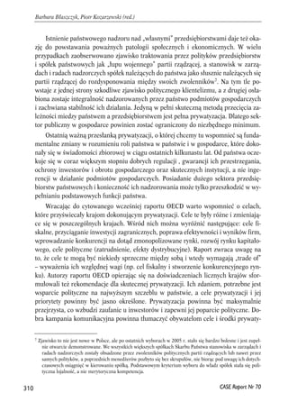 Istnienie państwowego nadzoru nad „własnymi” przedsiębiorstwami daje też oka-zję 
do powstawania poważnych patologii społecznych i ekonomicznych. W wielu 
przypadkach zaobserwowano zjawisko traktowania przez polityków przedsiębiorstw 
i spółek państwowych jak „łupu wojennego” partii rządzącej, a stanowisk w zarzą-dach 
i radach nadzorczych spółek należących do państwa jako słusznie należących się 
partii rządzącej do rozdysponowania między swoich zwolenników7. Na tym tle po-wstaje 
z jednej strony szkodliwe zjawisko politycznego klientelizmu, a z drugiej osła-biona 
zostaje integralność nadzorowanych przez państwo podmiotów gospodarczych 
i zachwiana stabilność ich działania. Jedyną w pełni skuteczną metodą przecięcia za-leżności 
miedzy państwem a przedsiębiorstwem jest pełna prywatyzacja. Dlatego sek-tor 
publiczny w gospodarce powinien zostać ograniczony do niezbędnego minimum. 
Ostatnią ważną przesłanką prywatyzacji, o której chcemy tu wspomnieć są funda-mentalne 
zmiany w rozumieniu roli państwa w państwie i w gospodarce, które doko-nały 
się w świadomości zbiorowej w ciągu ostatnich kilkunastu lat. Od państwa ocze-kuje 
się w coraz większym stopniu dobrych regulacji , gwarancji ich przestrzegania, 
ochrony inwestorów i obrotu gospodarczego oraz skutecznych instytucji, a nie inge-rencji 
w działanie podmiotów gospodarczych. Posiadanie dużego sektora przedsię-biorstw 
państwowych i konieczność ich nadzorowania może tylko przeszkodzić w wy-pełnianiu 
podstawowych funkcji państwa. 
Wracając do cytowanego wcześniej raportu OECD warto wspomnieć o celach, 
które przyświecały krajom dokonującym prywatyzacji. Cele te były różne i zmieniają-ce 
się w poszczególnych krajach. Wśród nich można wyróżnić następujące: cele fi-skalne, 
przyciąganie inwestycji zagranicznych, poprawa efektywności i wyników firm, 
wprowadzanie konkurencji na dotąd zmonopolizowane rynki, rozwój rynku kapitało-wego, 
cele polityczne (zatrudnienie, efekty dystrybucyjne). Raport zwraca uwagę na 
to, że cele te mogą być niekiedy sprzeczne między sobą i wtedy wymagają „trade of” 
– wyważenia ich względnej wagi (np. cel fiskalny i stworzenie konkurencyjnego ryn-ku). 
Autorzy raportu OECD opierając się na doświadczeniach licznych krajów sfor-mułowali 
też rekomendacje dla skutecznej prywatyzacji. Ich zdaniem, potrzebne jest 
wsparcie polityczne na najwyższym szczeblu w państwie, a cele prywatyzacji i jej 
priorytety powinny być jasno określone. Prywatyzacja powinna być maksymalnie 
przejrzysta, co wzbudzi zaufanie u inwestorów i zapewni jej poparcie polityczne. Do-bra 
kampania komunikacyjna powinna tłumaczyć obywatelom cele i środki prywaty- 
310 
Barbara Błaszczyk, Piotr Kozarzewski (red.) 
7 Zjawisko to nie jest nowe w Polsce, ale po ostatnich wyborach w 2005 r. stało się bardzo bolesne i jest zupeł-nie 
otwarcie demonstrowane. We wszystkich większych spółkach Skarbu Państwa stanowiska w zarządach i 
radach nadzorczych zostały obsadzone przez zwolenników politycznych partii rządzących lub nawet przez 
samych polityków, a poprzednich menedżerów pozbyto się bez skrupułów, nie biorąc pod uwagę ich dotych-czasowych 
osiągnięć w kierowaniu spółką. Podstawowym kryterium wyboru do władz spółek stała się poli-tyczna 
CASE Raport Nr 70 
lojalność, a nie merytoryczna kompetencja. 
 