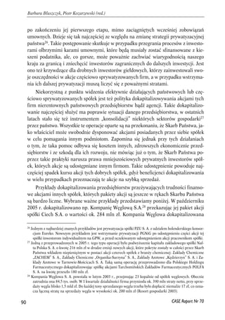 po zakończeniu jej pierwszego etapu, mimo zaciągniętych wcześniej zobowiązań 
umownych. Dzieje się tak najczęściej ze względu na zmianę strategii prywatyzacyjnej 
państwa26. Takie postępowanie skutkuje w przypadku przegrania procesów z inwesto-rami 
olbrzymimi karami umownymi, które będą musiały zostać sfinansowane z kie-szeni 
podatnika, ale, co gorsze, może poważnie zachwiać wiarygodnością naszego 
kraju za granicą i zniechęcić inwestorów zagranicznych do dalszych inwestycji. Jest 
ono też krzywdzące dla drobnych inwestorów giełdowych, którzy zainwestowali swo-je 
oszczędności w akcje częściowo sprywatyzowanych firm, a w przypadku wstrzyma-nia 
ich dalszej prywatyzacji muszą liczyć się z poważnymi stratami. 
Niekorzystną z punktu widzenia efektywnie działających państwowych lub czę-ściowo 
sprywatyzowanych spółek jest też polityka dokapitalizowywania akcjami tych 
firm nierentownych państwowych przedsiębiorstw bądź agencji. Takie dokapitalizo-wanie 
najczęściej służyć ma poprawie sytuacji danego przedsiębiorstwa, w ostatnich 
latach stało się też instrumentem „konsolidacji” niektórych sektorów gospodarki27 
przez państwo. Wszystkie te operacje oparte są na przekonaniu, że Skarb Państwa, ja-ko 
właściciel może swobodnie dysponować akcjami posiadanych przez siebie spółek 
w celu pomagania innym podmiotom. Zapomina się jednak przy tych działaniach 
o tym, że taka pomoc odbywa się kosztem innych, zdrowszych ekonomicznie przed-siębiorstw 
i ze szkodą dla ich rozwoju, nie mówiąc już o tym, że Skarb Państwa po-przez 
takie praktyki narusza prawa mniejszościowych prywatnych inwestorów spół-ek, 
których akcje są udostępniane innym firmom. Takie udostępnienie powoduje naj-częściej 
spadek kursu akcji tych dobrych spółek, gdyż beneficjenci dokapitalizowania 
w wielu przypadkach przeznaczają te akcje na szybką sprzedaż. 
Przykłady dokapitalizowania przedsiębiorstw przeżywających trudności finanso-we 
akcjami innych spółek, których pakiety akcji są jeszcze w rękach Skarbu Państwa 
są bardzo liczne. Wybrane ważne przykłady przedstawiamy poniżej. W październiku 
2005 r. dokapitalizowano np. Kompanię Węglową S.A.28 przekazując jej pakiet akcji 
spółki Ciech S.A. o wartości ok. 284 mln zł. Kompania Węglowa dokapitalizowana 
90 
Barbara Błaszczyk, Piotr Kozarzewski (red.) 
26 Jednym z najbardziej znanych przykładów jest prywatyzacja spółki PZU S. A. z udziałem holenderskiego konsor-cjum 
Eureko. Nowszym przykładem jest wstrzymanie prywatyzacji PGNiG po udostępnieniu części akcji tej 
spółki inwestorom indywidualnym na GPW, a przed oczekiwanym udostępnieniem akcji pracownikom spółki. 
27 Jedną z przeprowadzonych w 2005 r. tego typu operacji było podwyższenie kapitału zakładowego spółki Naf-ta 
Polska S. A. o kwotę 216 mln zł w drodze emisji nowych akcji, które pokryte zostały w całości przez Skarb 
Państwa wkładem niepieniężnym w postaci akcji czterech spółek z branży chemicznej: Zakłady Chemiczne 
„ZACHEM” S. A., Zakłady Chemiczne „Organika-Sarzyna” S. A., Zakłady Azotowe „Kędzierzyn” S. A. i Za-kłady 
Azotowe w Tarnowie-Mościcach S. A. Taką samą operację przeprowadzono dla Polskiego Holdingu 
Farmaceutycznego dokapitalizowując spółkę akcjami Tarchomińskich Zakładów Farmaceutycznych POLFA 
S. A. na kwotę przeszło 180 mln zł. 
28 Kompania Węglowa S. A. powstała w lutym 2003 r., przejmując 23 kopalnie od spółek węglowych. Obecnie 
zatrudnia ona 84,5 tys. osób. W I kwartale działalności firma przyniosła ok. 390 mln straty netto, przy sprze-daży 
węgla blisko 1,5 mld zł. Do każdej tony sprzedanego węgla trzeba było dopłacić niemalże 17 zł, co ozna-cza 
łączną stratę na sprzedaży węgla w wysokości ok. 200 mln zł (Resort gospodarki 2003). 
CASE Raport Nr 70 
 