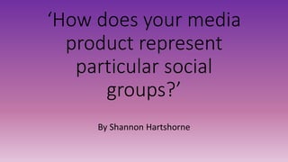 ‘How does your media
product represent
particular social
groups?’
By Shannon Hartshorne
 