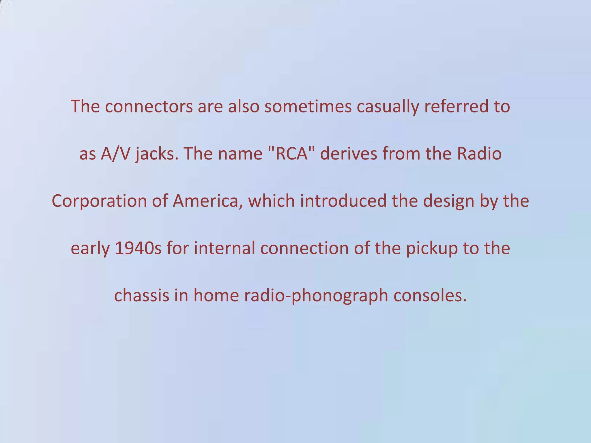 The connectors are also sometimes casually referred to
as A/V jacks. The name "RCA" derives from the Radio
Corporation of America, which introduced the design by the
early 1940s for internal connection of the pickup to the
chassis in home radio-phonograph consoles.

 