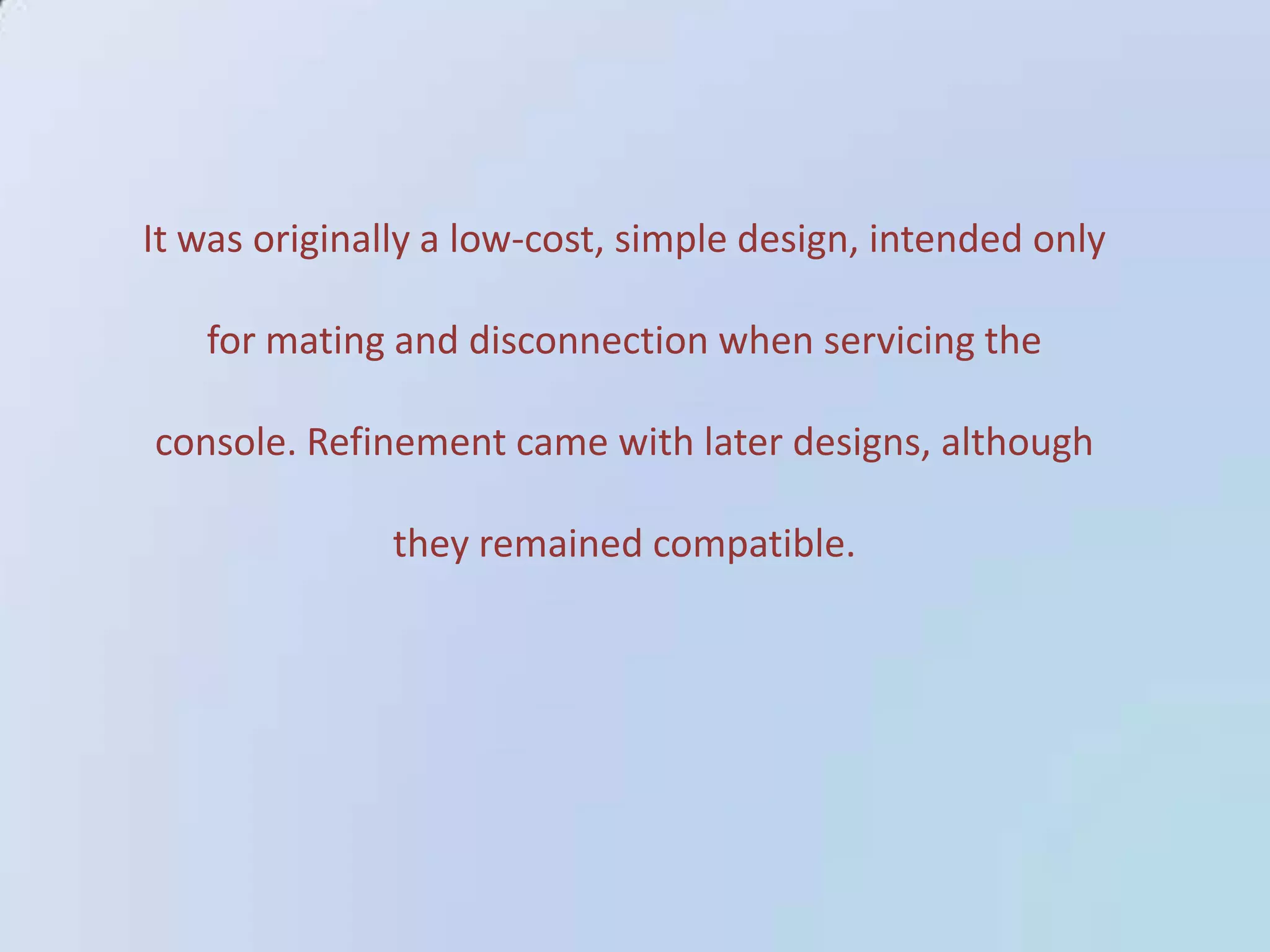 It was originally a low-cost, simple design, intended only

for mating and disconnection when servicing the
console. Refinement came with later designs, although
they remained compatible.

 