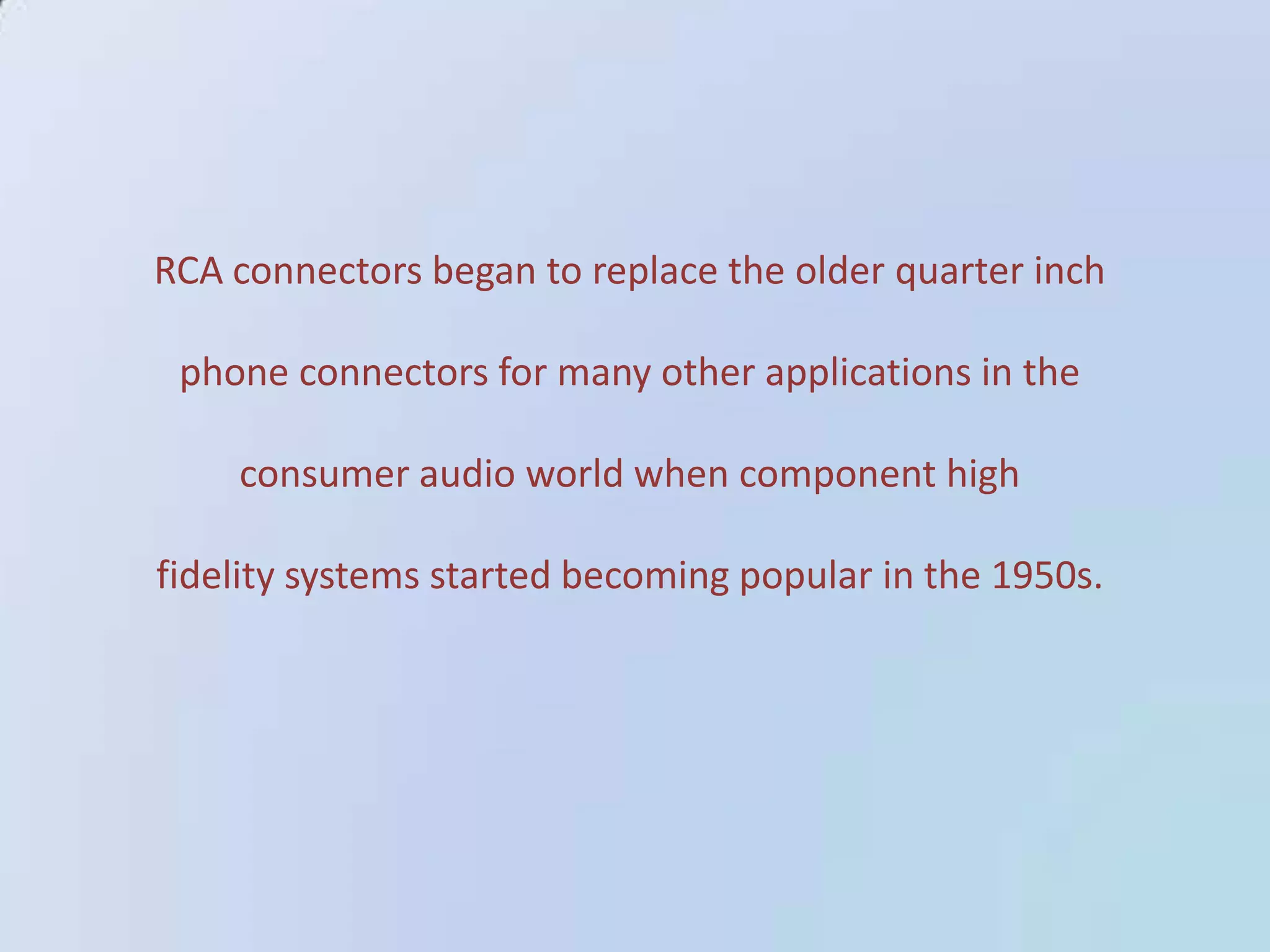 RCA connectors began to replace the older quarter inch

phone connectors for many other applications in the
consumer audio world when component high

fidelity systems started becoming popular in the 1950s.

 