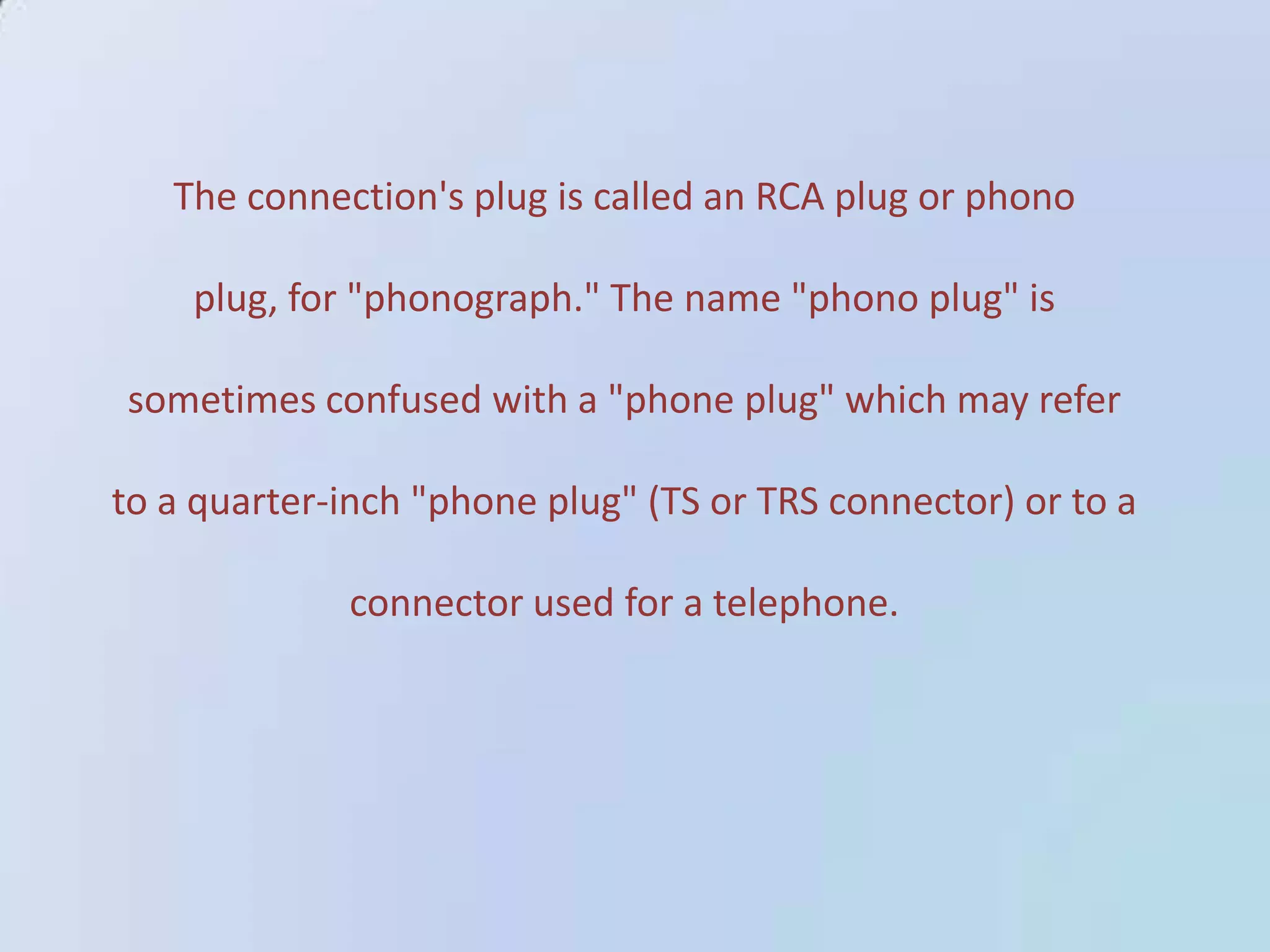 The connection's plug is called an RCA plug or phono
plug, for "phonograph." The name "phono plug" is
sometimes confused with a "phone plug" which may refer
to a quarter-inch "phone plug" (TS or TRS connector) or to a
connector used for a telephone.

 