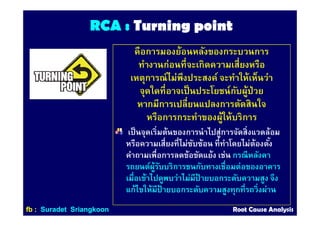 RCA :RCA : Turning pointTurning point
คือการมองย้อนหลังของกระบวนการ
ทํางานก่อนทีจะเกิดความเสียงหรือ
เหตุการณ์ไม่พึงประสงค์ จะทําให้เห็นว่า
จุดใดทีอาจเป็นประโยชน์กับผู้ป่วย
หากมีการเปลียนแปลงการตัดสินใจ
หรือการกระทําของผู้ให้บริการ
เป็นจุดเริมต้นของการนําไปสู่การจัดสิงแวดล้อม
หรือความเสียงทีไม่ซับซ้อน ทีทําโดยไม่ต้องตัง
คําถามเพือการลดข้อขัดแย้ง เช่น กรณีหลังคา
รถยนต์ผู้รับบริการชนกับทางเชือมต่อของอาคาร
เมือเข้าไปดูพบว่าไม่มีป้ ายบอกระดับความสูง จึง
แก้ไขให้มีป้ ายบอกระดับความสูงทุกทีรถวิงผ่าน
ffbb :: SuradetSuradet SriangkoonSriangkoon Root Cause AnalysisRoot Cause Analysis
 