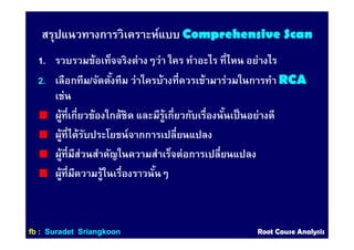 สรุปแนวทางการวิเคราะห์แบบ Comprehensive ScanComprehensive Scan
1. รวบรวมข้อเท็จจริงต่างๆว่า ใคร ทําอะไร ทีไหน อย่างไร
2.2. เลือกทีม/จัดตังทีม ว่าใครบ้างทีควรเข้ามาร่วมในการทํา RCARCA
เช่น
ผู้ทีเกียวข้องใกล้ชิด และมีรู้เกียวกับเรืองนันเป็นอย่างดี
ผู้ทีได้รับประโยชน์จากการเปลียนแปลง
ผู้ทีมีส่วนสําคัญในความสําเร็จต่อการเปลียนแปลง
ผู้ทีมีความรู้ในเรืองราวนันๆ
ffbb :: SuradetSuradet SriangkoonSriangkoon Root Cause AnalysisRoot Cause Analysis
 