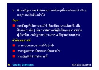 3. ศึกษาปัญหา และลําดับเหตุการณ์ต่างๆเพือหาคําตอบว่าจริงๆ
เหตุการณ์เกิดขึนอย่างไร
ปัญหา
จากข้อมูลทีเก็บรวบรวมไว้ (ต้องเก็บรวบรวมโดยเร็ว เพือ
ป้ องกันการลืม ) เช่น การสัมภาษณ์ผู้ใกล้ชิดเหตุการณ์หรือ
ผู้เกียวข้อง , หลักฐานทางกายภาพ ,หลักฐานทางเอกสาร
ลําดับเหตุการณ์
วางระบบ/กระบวนการไว้อย่างไร
การปฏิบัติทีทําเป็นประจําเป็นอย่างไร
การปฏิบัติทีทํากันในรายนี
ffbb :: SuradetSuradet SriangkoonSriangkoon Root Cause AnalysisRoot Cause Analysis
 
