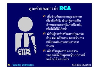 คุณค่าของการทํา RCARCA
เพือช่วยค้นหาสาเหตุของความ
เสียงทีแท้จริง นํามาสู่การแก้ไข
กําหนดมาตรการในการป้ องกัน
เพือให้ไม่ให้เกิดซํา
นําไปสู่การทําสร้างสรรค์คุณภาพ
ด้วย CQI นวัตกรรม และสร้างการ
เปลียนแปลงกระบวนการการ
ทํางาน
เพือสร้างคุณภาพ และความ
ปลอดภัยให้กับผู้ป่วย/ผู้รับบริการที
จับต้องได้ และยังยืน
ffbb :: SuradetSuradet SriangkoonSriangkoon Root Cause AnalysisRoot Cause Analysis
 