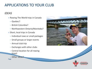 Page
APPLICATIONS TO YOUR CLUB
» Rowing The World trips in Canada
– Quebec?
– British Columbia?
– Northwestern Ontario/Manitoba?
» Short, local trips in Canada
– Individual rows or small packages
– Small groups or larger events
– Annual club trip
– Exchanges with other clubs
– Central location for all rowing
travel
– Other ideas?
IDEAS
 
