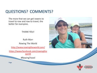 Page
QUESTIONS? COMMENTS?
The more that we can get rowers to
travel to row and row to travel, the
better for everyone.
THANK YOU!
Ruth Marr
Rowing The World
http://www.rowingtheworld.com/
https://www.facebook.com/rowingthe
world
#RowingTravel
 
