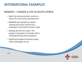 Page
INTERNATIONAL EXAMPLES
» Sport has previously been used as a
means for community development
» NEMATO was started by a Dutch
rowing coach who moved into a
township in Port Alfred, Eastern Cape
» Rowing was the first sport. The
program has grown to include others
including fencing and trampoline.
» Significant progress has been made,
while challenges remain
NEMATO – CHANGE A LIFE IN SOUTH AFRICA
 