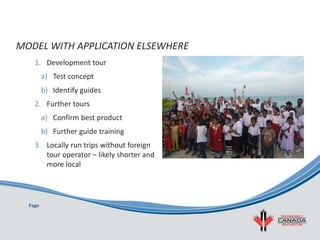 Page
1. Development tour
a) Test concept
b) Identify guides
2. Further tours
a) Confirm best product
b) Further guide training
3. Locally run trips without foreign
tour operator – likely shorter and
more local
MODEL WITH APPLICATION ELSEWHERE
 