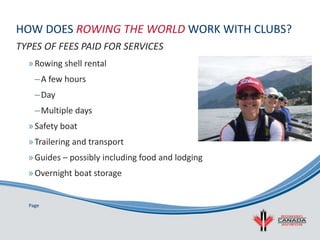 Page
HOW DOES ROWING THE WORLD WORK WITH CLUBS?
»Rowing shell rental
–A few hours
–Day
–Multiple days
»Safety boat
»Trailering and transport
»Guides – possibly including food and lodging
»Overnight boat storage
TYPES OF FEES PAID FOR SERVICES
 