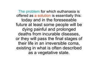 The problem  for which euthanasia is offered as  a solution  is essentially this:  today and in the foreseeable future at least some people will be dying painful and prolonged deaths from incurable diseases, or they will pass the final stages of their life in an irreversible coma, existing in what is often described as a vegetative state. 