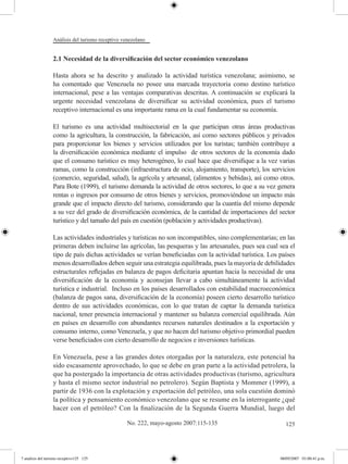 Análisis del turismo receptivo venezolano


                  2.1 Necesidad de la diversificación del sector económico venezolano

                  Hasta ahora se ha descrito y analizado la actividad turística venezolana; asimismo, se
                  ha comentado que Venezuela no posee una marcada trayectoria como destino turístico
                  internacional, pese a las ventajas comparativas descritas. A continuación se explicará la
                  urgente necesidad venezolana de diversificar su actividad económica, pues el turismo
                  receptivo internacional es una importante rama en la cual fundamentar su economía.

                  El turismo es una actividad multisectorial en la que participan otras áreas productivas
                  como la agricultura, la construcción, la fabricación, así como sectores públicos y privados
                  para proporcionar los bienes y servicios utilizados por los turistas; también contribuye a
                  la diversificación económica mediante el impulso de otros sectores de la economía dado
                  que el consumo turístico es muy heterogéneo, lo cual hace que diversifique a la vez varias
                  ramas, como la construcción (infraestructura de ocio, alojamiento, transporte), los servicios
                  (comercio, seguridad, salud), la agrícola y artesanal, (alimentos y bebidas), así como otros.
                  Para Bote (1999), el turismo demanda la actividad de otros sectores, lo que a su vez genera
                  rentas o ingresos por consumo de otros bienes y servicios, promoviéndose un impacto más
                  grande que el impacto directo del turismo, considerando que la cuantía del mismo depende
                  a su vez del grado de diversificación económica, de la cantidad de importaciones del sector
                  turístico y del tamaño del país en cuestión (población y actividades productivas).

                  Las actividades industriales y turísticas no son incompatibles, sino complementarias; en las
                  primeras deben incluirse las agrícolas, las pesqueras y las artesanales, pues sea cual sea el
                  tipo de país dichas actividades se verían beneficiadas con la actividad turística. Los países
                  menos desarrollados deben seguir una estrategia equilibrada, pues la mayoría de debilidades
                  estructurales reflejadas en balanza de pagos deficitaria apuntan hacia la necesidad de una
                  diversificación de la economía y aconsejan llevar a cabo simultáneamente la actividad
                  turística e industrial. Incluso en los países desarrollados con estabilidad macroeconómica
                  (balanza de pagos sana, diversificación de la economía) poseen cierto desarrollo turístico
                  dentro de sus actividades económicas, con lo que tratan de captar la demanda turística
                  nacional, tener presencia internacional y mantener su balanza comercial equilibrada. Aún
                  en países en desarrollo con abundantes recursos naturales destinados a la exportación y
                  consumo interno, como Venezuela, y que no hacen del turismo objetivo primordial pueden
                  verse beneficiados con cierto desarrollo de negocios e inversiones turísticas.

                  En Venezuela, pese a las grandes dotes otorgadas por la naturaleza, este potencial ha
                  sido escasamente aprovechado, lo que se debe en gran parte a la actividad petrolera, la
                  que ha postergado la importancia de otras actividades productivas (turismo, agricultura
                  y hasta el mismo sector industrial no petrolero). Según Baptista y Mommer (1999), a
                  partir de 1936 con la explotación y exportación del petróleo, una sola cuestión dominó
                  la política y pensamiento económico venezolano que se resume en la interrogante ¿qué
                  hacer con el petróleo? Con la finalización de la Segunda Guerra Mundial, luego del

                                                   No. 222, mayo-agosto 2007:115-135                       125




7 analisis del turismo receptivo125 125                                                                  08/05/2007 01:00:41 p.m.
 