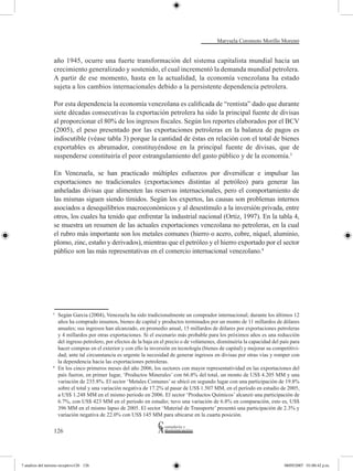 Marysela Coromoto Morillo Moreno


                  año 1945, ocurre una fuerte transformación del sistema capitalista mundial hacia un
                  crecimiento generalizado y sostenido, el cual incrementó la demanda mundial petrolera.
                  A partir de ese momento, hasta en la actualidad, la economía venezolana ha estado
                  sujeta a los cambios internacionales debido a la persistente dependencia petrolera.

                  Por esta dependencia la economía venezolana es calificada de “rentista” dado que durante
                  siete décadas consecutivas la exportación petrolera ha sido la principal fuente de divisas
                  al proporcionar el 80% de los ingresos fiscales. Según los reportes elaborados por el BCV
                  (2005), el peso presentado por las exportaciones petroleras en la balanza de pagos es
                  indiscutible (véase tabla 3) porque la cantidad de éstas en relación con el total de bienes
                  exportables es abrumador, constituyéndose en la principal fuente de divisas, que de
                  suspenderse constituiría el peor estrangulamiento del gasto público y de la economía.3

                  En Venezuela, se han practicado múltiples esfuerzos por diversificar e impulsar las
                  exportaciones no tradicionales (exportaciones distintas al petróleo) para generar las
                  anheladas divisas que alimenten las reservas internacionales, pero el comportamiento de
                  las mismas siguen siendo tímidos. Según los expertos, las causas son problemas internos
                  asociados a desequilibrios macroeconómicos y al desestímulo a la inversión privada, entre
                  otros, los cuales ha tenido que enfrentar la industrial nacional (Ortiz, 1997). En la tabla 4,
                  se muestra un resumen de las actuales exportaciones venezolana no petroleras, en la cual
                  el rubro más importante son los metales comunes (hierro o acero, cobre, níquel, aluminio,
                  plomo, zinc, estaño y derivados), mientras que el petróleo y el hierro exportado por el sector
                  público son las más representativas en el comercio internacional venezolano.4




                  3	
                       Según Garcia (2004), Venezuela ha sido tradicionalmente un comprador internacional; durante los últimos 12
                       años ha comprado insumos, bienes de capital y productos terminados por un monto de 11 millardos de dólares
                       anuales; sus ingresos han alcanzado, en promedio anual, 15 millardos de dólares por exportaciones petroleras
                       y 4 millardos por otras exportaciones. Si el escenario más probable para los próximos años es una reducción
                       del ingreso petrolero, por efectos de la baja en el precio o de volúmenes, disminuiría la capacidad del país para
                       hacer compras en el exterior y con ello la inversión en tecnología (bienes de capital) y mejorar su competitivi-
                       dad; ante tal circunstancia es urgente la necesidad de generar ingresos en divisas por otras vías y romper con
                       la dependencia hacia las exportaciones petroleras.
                  4	
                       En los cinco primeros meses del año 2006, los sectores con mayor representatividad en las exportaciones del
                       país fueron, en primer lugar, ‘Productos Minerales’ con 66.8% del total, un monto de US$ 4.205 MM y una
                       variación de 235.8%. El sector ‘Metales Comunes’ se ubicó en segundo lugar con una participación de 19.8%
                       sobre el total y una variación negativa de 17.2% al pasar de US$ 1.507 MM, en el período en estudio de 2005,
                       a US$ 1.248 MM en el mismo periodo en 2006. El sector ‘Productos Químicos’ alcanzó una participación de
                       6.7%, con US$ 423 MM en el periodo en estudio; tuvo una variación de 6.8% en comparación, esto es, US$
                       396 MM en el mismo lapso de 2005. El sector ‘Material de Transporte’ presentó una participación de 2.3% y
                       variación negativa de 22.0% con US$ 145 MM para ubicarse en la cuarta posición.

                  126




7 analisis del turismo receptivo126 126                                                                                         08/05/2007 01:00:42 p.m.
 