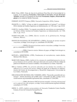 Marysela Coromoto Morillo Moreno


                  DIAZ, Flora, (2005). Notas de clase de la profesora Flora Díaz de la Universidad de La
                    Laguna, en la asignatura Formación e Innovación en Servicios: el Caso del Sector
                    Turístico, dictada en el Programa de Doctorado Formación, Empleo y Desarrollo Re-
                    gional, en la ciudad de Mérida Venezuela.

                  ENRIGHT, SCOTTY Frances, (2004). Venezuela Competitiva. IESA, Caracas.

                  FRANCÉS, A., (2003), “¿Cómo se mide la competitividad en el turismo?”, en Debates
                    IESA, Instituto de Estudios Superiores en Administración, vol. VIII, núm. 4, pp. 44-48.

                  GARCIA, Josefina (2004), “La urgente necesidad de convertirnos en exportadores”,
                    en Debates IESA, Instituto de Estudios Superiores en Administración, vol. VIII,
                    núm. 4, pp. 18-23.

                  HAMUI-HALABE, Liz, (2000), Efectos sociales de la globalización, Noriega
                    Editores, México.

                  INSTITUTO NACIONAL DE ESTADÍSTICA, (2005a), Encuesta de turismo receptivo
                    venezolano, en httpp://www.ine.gov.ve, consultado el 01/06/2005.

                  ———————, (2005b), Encuesta de turismo emisivo venezolano, en httpp://www.ine.
                   gov.ve, consultado el 01/06/2005.

                  ———————, (2006), Comercio exterior. Balanza de pagos, en httpp://www.ine.gov.ve,
                   consultado el 20/10/2006.

                  KOTLER y ARMSTRONG, (1998), Fundamentos de mercadotecnia, cuarta edición,
                    McGraw Hill, México.

                  MARCUZZI, Marino, (2003), Análisis de los sistemas de contabilidad general en las em-
                   presas hoteleras de tres estrellas. Municipio libertador del estado de Mérida, trabajo de
                   grado de la Maestría en Ciencias Contables, Universidad de Los Andes, Venezuela.

                  MILA, Carmen, (1999), Los servicios ofrecidos por los hoteles tres estrellas y su
                    influencia en el retorno del turista, trabajo de grado de la Maestría en Adminis-
                    tración del Centro de Investigaciones y Desarrollo Empresarial, Universidad de
                    Los Andes, Venezuela.

                  ORGANIZACIÓN MUNDIAL DEL TURISMO, (2003), “Desarrollo sostenible del eco-
                    turismo”, boletín electrónico de la OMT, núm. 4, diciembre de 2003, en http://www.
                    world-tourism.org/sustainable/esp/boletine.htm, consultado el 12/08/2005.

                  ———————, (2006), Barómetro OMT del turismo mundial: el turismo internacional
                   en la senda de otro año próspero, en http:///www.world-tourism.org/facts/wtb.html,
                   consultado el 27/10/06.

                  ORTIZ, E., (1997), Análisis socioeconómico de Venezuela, Fundación Centro Gumilla,
                    Caracas, (Curso de Formación Sociopolítica 8)

                  134




7 analisis del turismo receptivo134 134                                                                08/05/2007 01:00:44 p.m.
 