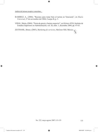 Análisis del turismo receptivo venezolano


                  RAMIREZ, A., (2004), “Razones para tratar bien al turista en Venezuela”, en Diario
                    Universal, 27 de noviembre del 2004, Cuerpo B, p. 5.

                  VIDAL, María, (2004), “Tierra de gracia y buenos negocios”, en Debates IESA, Instituto de
                    Estudios Superiores en Administración, vol. XI, núm. 1, diciembre 2004, pp. 47-63.

                  ZEITHAML, Bitner, (2003), Marketing de servicios, McGraw Hill, México.




                                                   No. 222, mayo-agosto 2007:115-135                   135




7 analisis del turismo receptivo135 135                                                              08/05/2007 01:00:44 p.m.
 