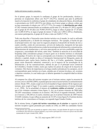 Análisis del turismo receptivo venezolano


                  En el primer grupo, la mayoría lo conforma el grupo de los profesionales, técnicos y
                  personas en ocupaciones afines con 58,277 (54,33%), mientras que para la población
                  inactiva la mayoría lo conforma el grupo de estudiantes de educación básica, diversificada
                  o universitaria con 10,931 (49.52%); por último, en el tercer grupo se ubican a niños que
                  no han comenzado el colegio con 1,473 (77.77%). En cuanto a la distribución por edad,
                  67,302 visitantes internacionales no residentes osciló entre 25 y 44 años (51.28%), seguido
                  por el grupo de 45–64 años con 39,968 (30.45%), luego se ubica el grupo de 15–24 años
                  con 12,408 (9.45%), le sigue el grupo de menos 15 años con 1,894 (1.44%) y finalmente,
                  con menor participación, el grupo de 65 años o más con 9,669 (7.37%).

                  Todo esto describe a Venezuela como destino turístico en el mundo, lo cual es utilizado
                  para la planificación y el diseño de estrategias turísticas. Por ejemplo, el hecho de que
                  el principal motivo de viaje sean los negocios propicia el desarrollo de hoteles de tres y
                  cuatro estrellas, centro de convenciones, servicio de traducción, transporte de lujo para
                  ejecutivos, red de videoconferencias y todas las tecnologías de información y comunicación,
                  infraestructura de instalaciones y servicios para prestar un servicio confortable según las
                  exigencias y necesidades del turista, entre otras. También la atención en la actividad de
                  hospedaje debe considerarse porque el mayor gasto en el destino turístico es efectuado
                  en hospedaje. El motivo de viaje se corresponde con el destino o la entidad más visitada
                  (distrito o capital), donde se ubica el Aeropuerto Internacional de Maiquetía, punto de
                  transferencia para vuelos hacia América del Sur y el Caribe; igualmente, Venezuela
                  posee cierto desarrollo industrial, comercial y en el negocio de las tecnologías de la
                  información y de las comunicaciones, además de que es el principal socio comercial
                  de Colombia y Estados Unidos, razón que explica los países de origen de la mayoría de
                  visitantes. Otro factor de importancia es la larga estadía realizada por los europeos, con el
                  correspondiente gasto turístico en el país, atraídos por el turismo de playa, sol, aventura
                  y deportes extremos, lo cual indica que se debería apuntalar la competitividad en dichos
                  subsectores.

                  Al comparar las cifras del turismo receptor con el turismo emisor, según la encuesta de
                  turismo emisivo del INE (2005), se puede apreciar como el sector turístico es eminentemente
                  emisor. Desde 1991, el país ocupó en el nivel mundial el lugar número 60 de ingresos por
                  turismo, pero ocupó el lugar 32 en cuanto a gastos correspondientes al mismo (Enright
                  et al., 1994). En la actualidad, el número de residentes salidos al exterior2 es mayor
                  que el de visitantes entrantes (véase figura 1). Así, en el primer trimestre de 2004 hubo
                  181,495 venezolanos visitantes en el exterior, 198,530 en el segundo trimestre, 269,842
                  en el tercero y 248,260 en el cuarto; mientras que en el primer trimestre de 2005 fueron
                  214,608 visitantes, lo que refleja un aumento de 18.24% (véase figura 9). El primer destino
                  turístico de los venezolanos es Europa y en segundo lugar Estados Unidos.

                  De la misma forma, el gasto del turista venezolano en el exterior es superior al del
                  turismo receptivo (gasto promedio por estadía en US$); en 2004 las cantidades fueron
                  2	
                       Toda persona que viaja, por un período no superior a doce meses, a un país distinto de aquel en el que tiene
                       su residencia, pero fuera de su entorno habitual y cuyo motivo principal de la visita no es ejercer una actividad
                       remunerada en el país visitado (INE, 2005).

                                                       No. 222, mayo-agosto 2007:115-135                                           123




7 analisis del turismo receptivo123 123                                                                                         08/05/2007 01:00:40 p.m.
 