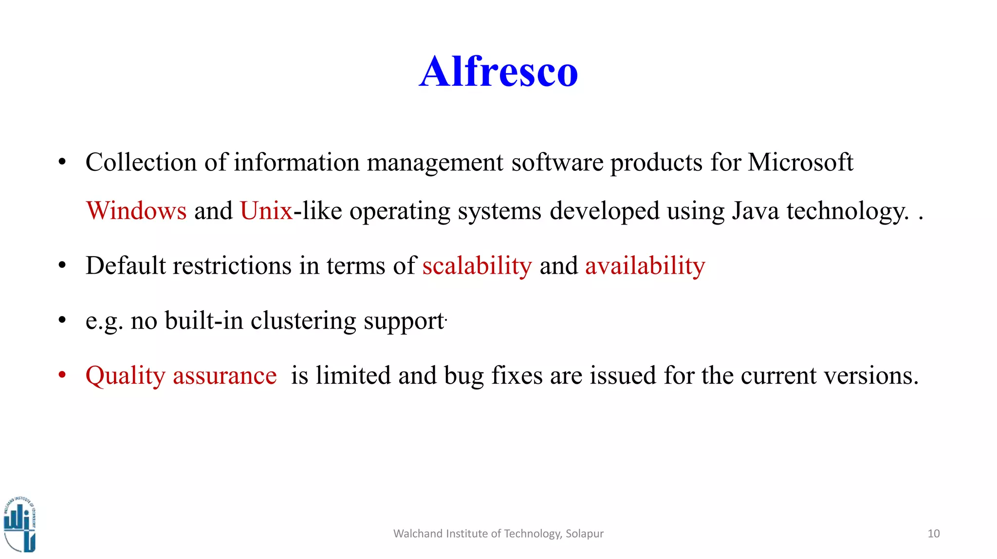 Alfresco
• Collection of information management software products for Microsoft
Windows and Unix-like operating systems developed using Java technology. .
• Default restrictions in terms of scalability and availability
• e.g. no built-in clustering support.
• Quality assurance is limited and bug fixes are issued for the current versions.
Walchand Institute of Technology, Solapur 10
 