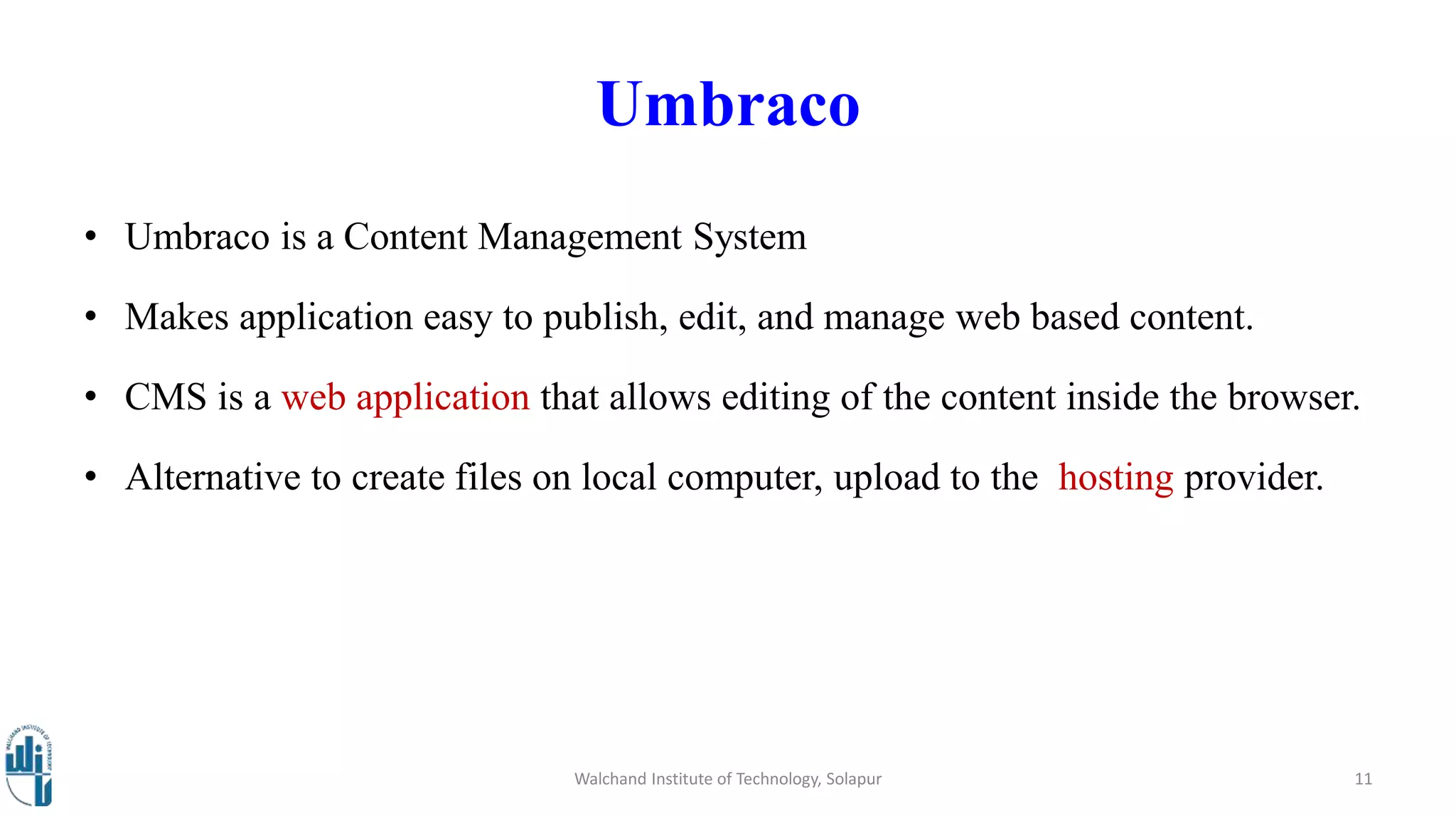 Umbraco
• Umbraco is a Content Management System
• Makes application easy to publish, edit, and manage web based content.
• CMS is a web application that allows editing of the content inside the browser.
• Alternative to create files on local computer, upload to the hosting provider.
Walchand Institute of Technology, Solapur 11
 