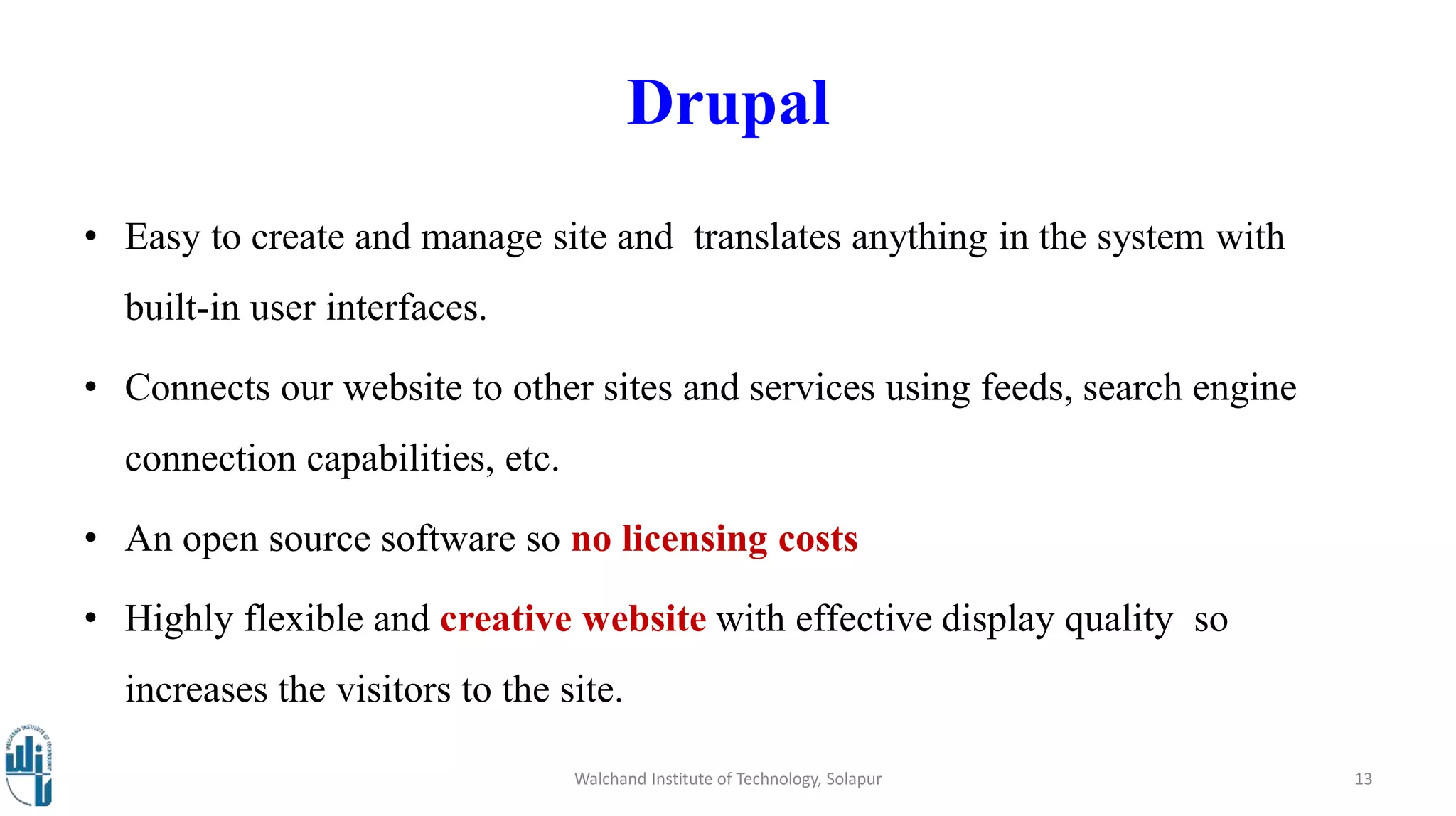 Drupal
• Easy to create and manage site and translates anything in the system with
built-in user interfaces.
• Connects our website to other sites and services using feeds, search engine
connection capabilities, etc.
• An open source software so no licensing costs
• Highly flexible and creative website with effective display quality so
increases the visitors to the site.
Walchand Institute of Technology, Solapur 13
 